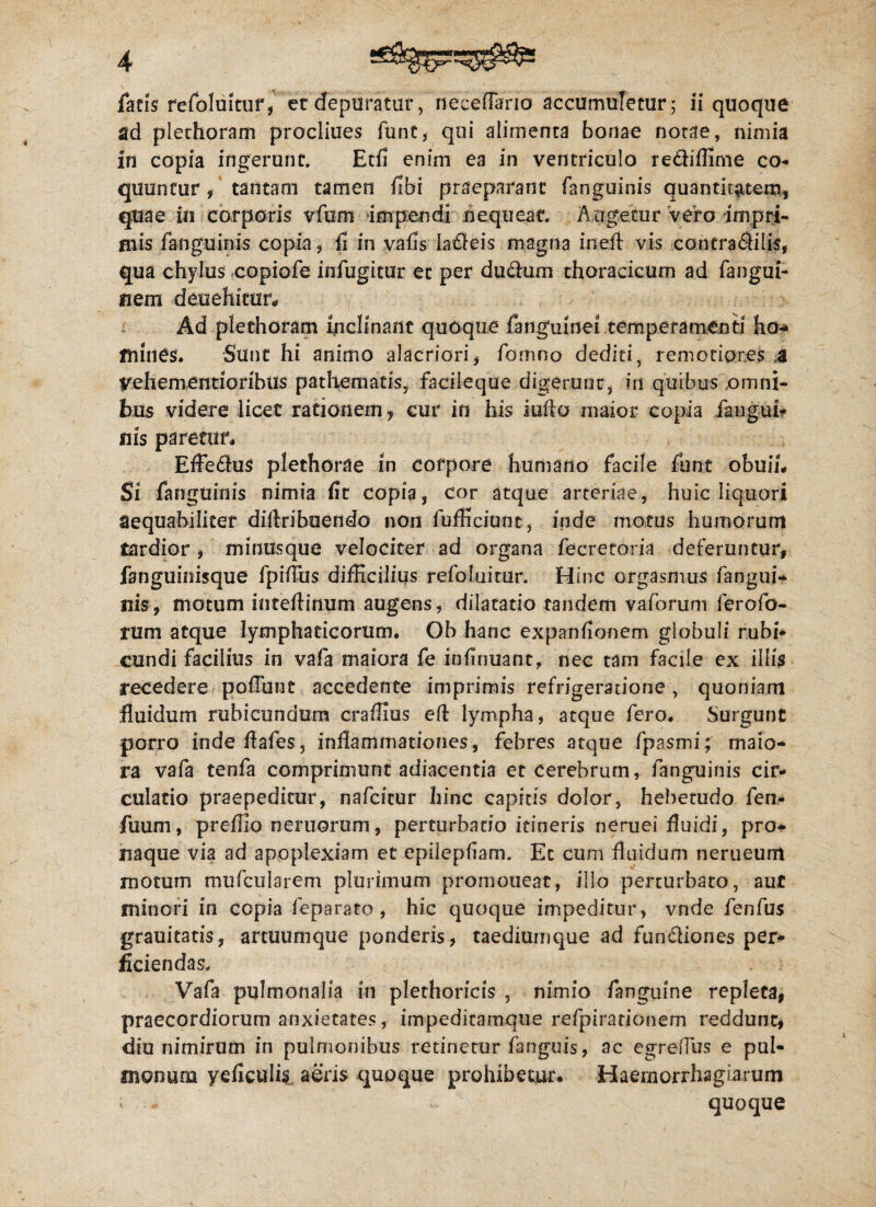 ad plethoram procliues funt, qui alimenta bonae notae, nimia in copia ingerunt. Etfi enim ea in ventriculo re&iffime co¬ quuntur , tantam tamen fibi praeparant fanguinis quantitatem, quae in corporis vfum impendi nequeat. Augetur vero impri¬ mis fanguinis copia, fi in vafis laticis magna inefl vis contra6Hlis, qua chylus copiofe infugitur et per du&um thoracicum ad fangui- nem deuehitur* Ad plethoram inclinant quoque fanguinei temperamenti ho- mines. Sunt hi animo alacriori, fomno dediti, remotiores a Vehementioribus pathematis, facileque digerunt, in quibus .omni¬ bus videre licet rationem y cur in his iufio maior copia fangui* uls paream Efledius plethorae in corpore humano facile funt obuii. Si fanguinis nimia fit copia, cor atque arteriae, huic liquori aequabiliter diflribuendo non fufficiunt, iride motus humorum tardior , minusque velociter ad organa fecretoria deferuntur, fanguinisque fpifius difficilius refoluitur. Hinc orgasmus fangui¬ nis, motum inteflinum augens, dilatatio tandem vaforuni lerofo- rum atque lymphaticorum. Oh hanc expanfionem globuli rubi* eundi facilius in vafa maiora fe infinuant, nec tam facile ex illis recedere poffiint accedente imprimis refrigeratione , quoniam fluidum rubicundum craffius eft lympha, atque fero. Surgunt porro inde flafes, inflammationes, febres atque fpasmi; maio¬ ra vafa tenfa comprimunt adiacentia et cerebrum, fanguinis cir¬ culatio praepeditur, nafeitur hinc capitis dolor, hebetudo fen- fuum, preffio neruorum, perturbatio itineris neruei fluidi, pro¬ naque via ad apoplexiam et epilepfiam. Ec cum fluidum nerueum motum mufcularerri plurimum promoueac, illo perturbato, aut minori in copia feparato , hic quoque impeditur, vnde fenfus grauitatis, artuumque ponderis, taediumque ad fun&iones per* fidendas. Vafa pulmonalia in plethoricis , nimio fanguine repleta, praecordiorum anxietates, impeditamque refpirationem reddunt, diu nimirum in pulmonibus retinetur fanguis, ac egrefius e pul¬ monum yeficulis aeris quoque prohibetur. Haemorrhagiarum < * quoque