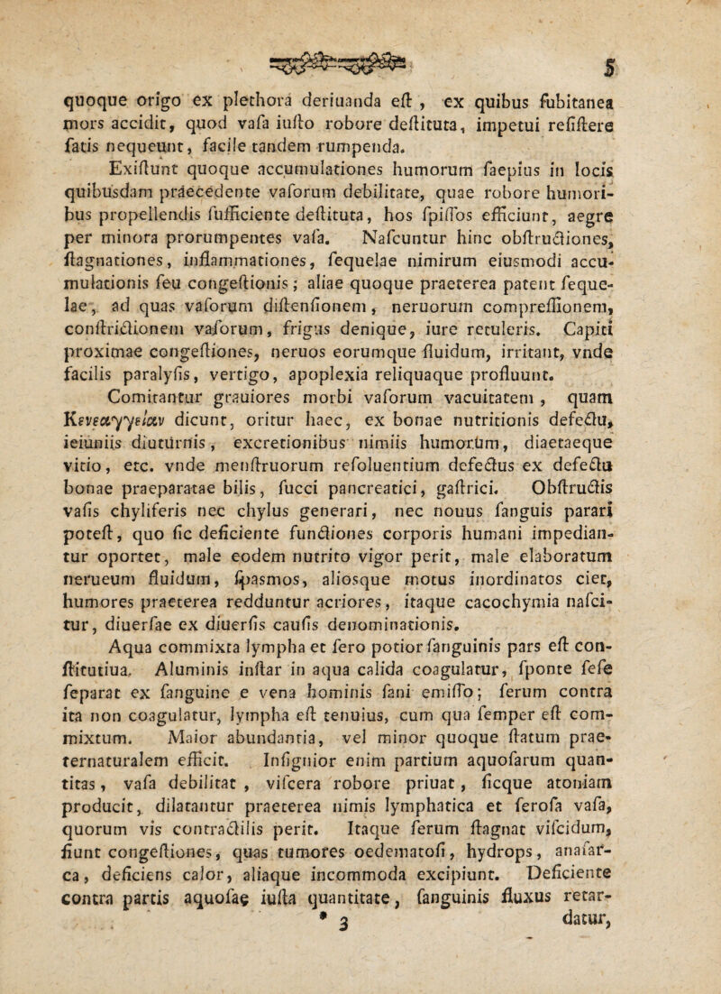 S quoque origo ex plethora deriuanda efl , ex quibus fubitanea mors accidit, quod vafa iuflo robore deflituta, impetui reiiiiere fatis nequeunt, facile tandem rumpenda* Exiflunt quoque accumulationes humorum faepius in locis quibusdam praecedente vaforum debilitate, quae robore humori¬ bus propellendis fufficiente deflituta, hos fpiflbs efficiunt, aegre per minora prorumpentes vafa. Nafcuntur hinc obflrudiones, fiagnationes, inflammationes, fequelae nimirum eiusmodi accu¬ mulationis feu congeftionis; aliae quoque praeterea patent feque¬ lae, ad quas vaforum diflenfionem, neruorum compreffionem, conftridionem vaforum, frigus denique, iurc retuleris. Capiti proximae congefliones, neruos eorumque fluidum, irritant, vnde facilis paralyfls, vertigo, apoplexia reliquaque profluunt* Comitantur gra-uiores morbi vaforum vacuitatem , quam Ksvsayyelctv dicunt, oritur haec, ex bonae nutritionis defedu* ieiuniis diuturnis, excretionibus nimiis humorum, diaetaeque vitio, etc. vnde menflruorum refoluentium defedus ex defedu bonae praeparatae bilis, fucci pancreatici, gaflrici* Obflrudis vafls chyliferis nec chylus generari, nec nouus fanguis parari poteft, quo fle deficiente fundiones corporis humani impedian¬ tur oportet, male eodem nutrito vigor perit, male elaboratum nerueum fluidum, fpasmos, aliosque motus inordinatos ciet, humores praeterea redduntur acriores, itaque cacochymia nafei- tur, diuerfae ex diuerfls caufls denominationis. Aqua commixta lympha et fero potior fanguinis pars efl con- ftitutiua. Aluminis inflar in aqua calida coagulatur, fponte fefe feparat ex fanguine e vena hominis fani emiflb; ferum contra ita non coagulatur, lympha efl tenuius, cum qua femper efl com¬ mixtum. Maior abundantia, vel minor quoque flatum prae- fernaturalem efficit. Inflgnior enim partium aquofarum quan¬ titas , vafa debilitat , vifcera robore priuat, fleque atomam producit, dilatantur praeterea nimis lymphatica et ferofa vafa, quorum vis contradilis perit. Itaque ferum ftagnat vifeidum, fiunt congeftiones, quas tumores oedematofl, hydrops, anafar- ca, deficiens calor, aliaque incommoda excipiunt. Deficiente contra partis aquofae iufta quantitate, fanguinis fluxus retar- datur,