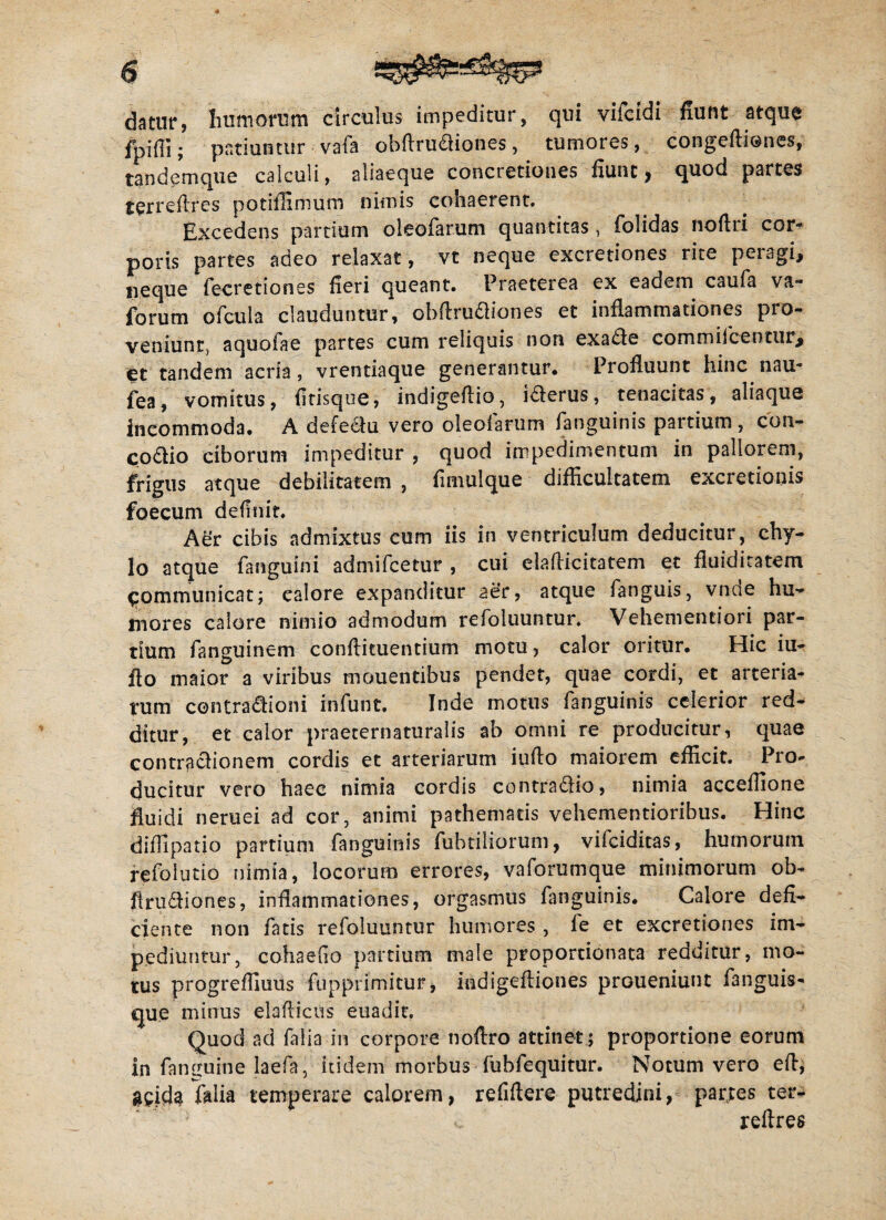 datur, humorum circulus impeditur, qui viicidi fiunt atque fpifli; patiuntur vafa obftrudiones, tumores, congeftiones, tandemque calculi, aliaeque concretiones fiunt, quod partes terreflres potiflimum nimis cohaerent. Excedens partium oleofarum quantitas, folidas noftri cor¬ poris partes adeo relaxat, vt neque excretiones rite peragi, neque fecretioncs fieri queant. Praeterea ex eadem caufa va- forum ofcula clauduntur, obftrudiones et inflammationes pro¬ veniunt, aquofae partes cum reliquis non exade cornmifcentur> et tandem acria, vrentiaque generantur. Profluunt hinc nau- fea, vomitus, fitisque, indigeftio, iderus, tenacitas, aliaque incommoda. A defedu vero oleofarum fanguinis partium, con- codio ciborum impeditur , quod impedimentum in pallorem, frigus atque debilitatem , fimulque difficultatem excretionis foecum definit. Adr cibis admixtus cum iis in ventriculum deducitur, chy¬ lo atque fanguini admifcetur , cui eiafticitatem et fluiditatem qommunicat; ealore expanditur ae’r, atque fanguis, vnde hu¬ mores calore nimio admodum refoluuntur. Vehementiori par¬ tium fanguinem conflituentium motu, calor oritur. Hic iu- flo maior a viribus mouentibus pendet, quae cordi, et arteria¬ rum centradioni infunt. Inde motus fanguinis celerior red¬ ditur, et calor praeternaturalis ab omni re producitur, quae contradionem cordis et arteriarum iufto maiorem efficit. Pro¬ ducitur vero haec nimia cordis contradio, nimia acceffione fluidi neruei ad cor, animi pathemads vehementioribus. Hinc diffipatio partium fanguinis fubtiliorum, vifciditas, humorum refolutio nimia, locorum errores, vaforumque minimorum ob¬ lini dio nes , inflammationes, orgasmus fanguinis. Calore defi¬ ciente non fatis refoluuntur humores , fe et excretiones im¬ pediuntur, cohaefio partium male proportionata redditur, mo¬ tus progreflluus fupprimitur, indigefliones prGueniunt fanguis- que minus elafticus euadit. Quod ad falia in corpore noflro attinet ; proportione eorum in fancuine laefa, itidem morbus fubfequitur. Notum vero efl, g^ida folia temperare calorem, refiflere putredini, partes ter- c reftres