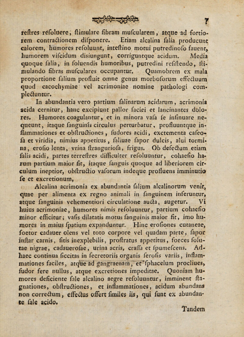 reflres refoluere, ftimulare fibram mufcularem, atque ad fortio¬ rem contrabionem difponere. Etiam alcalina falia producunt calorem, humores refoluunt, inteflino motui putredinofo fauent, humorem vifcidum disiungunt, corriguntque acidum. Media quoque falia, in foluendis humoribus, putredini relidendo, fli- mulando fibras mufculares occupantur. Quamobrem ex mala proportione falium profluit omne genus morboforum eflebuum quod cacochymiae vel acrimoniae nomine pathologi com¬ plebuntur. In abundantia vero partium falinarum acidarum, acrimonia acida cernitur, hanc excipiunt pallor faciei et lancinantes dolo¬ res. Humores coagulantur, et in minora vafa fe inflnuare ne¬ queunt, itaque fanguinis circulus perturbatur, profluuntque in¬ flammationes et obflrubiones, fudores acidi, exctementa cafeo- fa et viridia, nimius appetitus, faliuae fapor dulcis, alui tormi¬ na, erofio lenta, vrina flranguriofa, frigus. Ob defebum etiam falis acidi, partes terreflres difficulter refoluuntur, cohaefio ha¬ rum partium maior fit, itaque fanguis quoque ad liberiorem cir¬ culum ineptior, obflrubio vaforum indeque profluens imminutio fe et excretionum, Alcalina acrimonia ex abundantia falium alcalinorum venit, quae per alimenta ex regno animali in fanguinem inferuntur, atque fanguinis vehementiori circulatione auba, augetur. Vi huius acrimoniae, humores nimis refoluuntur, partium cohaefio minor efficitur; vafis dilatatis motus fanguinis maior fit, imo hu¬ mores in maius fpatium expanduntur. Hinc erofiones cutaneae, foetor cadauer olens vel toto corpore vel quadam parte, fapor indar carnis, fitis inexplebilis, prodratus appetitus, foeces folli¬ tae nigrae, cadauerofae, urina acris, cralTa et fpumefcens. Ad- haec continua ficcitas in fecretoriis organis ferofis variis, inflam¬ mationes faciles, atqtfe ad gangraenam, etTphacelum procliues, fudor fere nullus, atque excretiones impeditae. Quoniam hu¬ mores deficiente fale alcalino aegre refoluuntur, imminent fta- gnationes, obdrubiones, et inflammationes, acidum abundans non correbum, effebus offert fimiles iis, qui fune ex abundan¬ te fale acido» Tandem