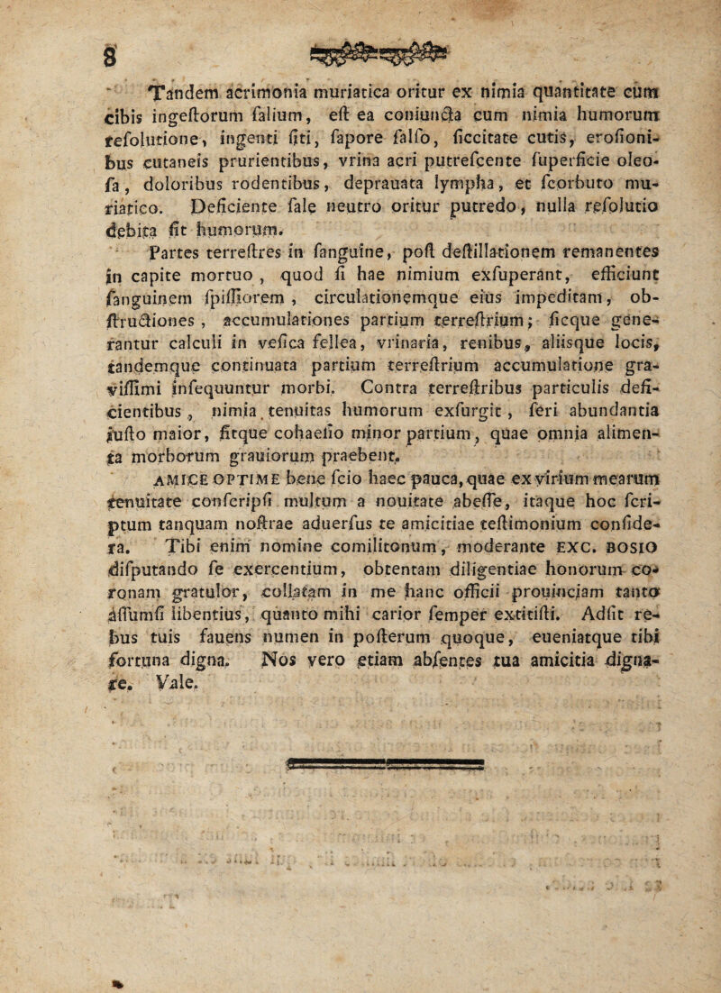 Tandem acrimonia muriatica oritur ex nimia quantitate cum cibis ingeftorum falium, eft ea coniuncla cum nimia humorum refolutione, ingenti fiti, fapore falfo, ficcitate cutis, erofioni- bus cutaneis prurientibus, vrin3 acri putrefcente fuperfide oleo- fa , doloribus rodentibus, deprauata lympha, et fcorhuto mu¬ riatico. Deficiente fale neutro oritur putredo, nulla rcfolutio debita fit humorum. Partes terreftres in fanguine, poli deftillationem remanentes |n capite mortuo , quod fi hae nimium exfuperant, efficiunt fanguinem fpifliocem , circulationemque eius impeditam, ob- fixu£fiones , accumulationes partium terrefixiurn; ficque gene¬ rantur calculi in vefica fellea, vrinada, renibus* aliisque locis* iandemque continuata partium terrefirium accumulatione gra- viffimi infequuntur morbi. Contra terreftribus particulis defi¬ cientibus ,, nimia, tenuitas humorum exfurgit , feri abundantia jiufto maior, ficque cohaelio minor partium, quae omnia alimen¬ ta morborum grauiorum praebent. amice optime bene fcio haec pauca, quae ex virium mearum tenuitate conferipfi multum a nouitate abefie, itaque hoc feri- ptum tanquam noftrae aduerfus te amicitiae teftimonium confide- ra. Tibi enim nomine comilitonum, moderante exc. bosio difputando fe exercentium, obtentam diligentiae honorum co¬ ronam gratulor, coliatam in me hanc officii proiiincjam tanto iflumfi libentius, quanto mihi carior femper extitifii. Adfic re¬ bus tuis fauens numen in pofterum quoque, eueniatque tibi fortuna digna, Nos vero etiam abfentes tua amicitia digna¬ re. Vale.