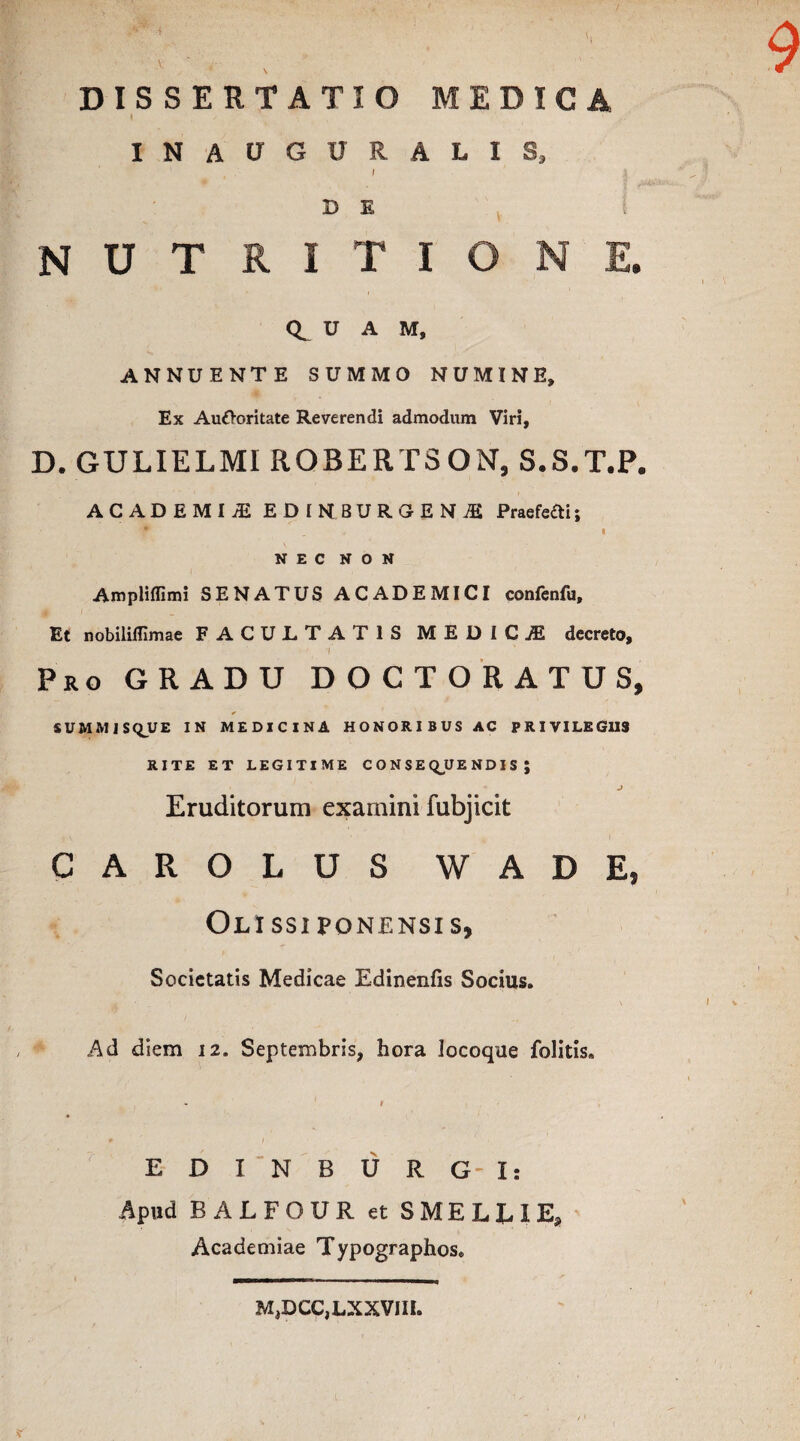 X DISSERTATIO MEDICA INAUGXJRALIS, I ' | D E NUTRITIO NE. U A M, ANNUENTE SUMMO NUMINE, Ex Alitor i tat e Reverendi admodum Viri, D. GULIELMI ROBERTSON, S.S.T.P. ACADEMIvE EDIN8UROENS Praefefti; 9 . I NEC NON Amplifllmi SENATUS ACADEMICI confenfu. Et nobililllmae FACULTATIS MEDICJE decreto, 1 Pro GRADU D O C T O R A T U S, ¥ SUMMIS<QUE IN MEDICINA HONORIBUS AC PRIVILEGIIS RITE ET LEGITIME CONSEQUENDIS; Eruditorum examini fubjicit CAROLUS W A D E, Olissiponensis, Societatis Medicae Edinenfis Socius. Ad diem 12. Septembris, hora locoque folitis» 1 > * / E D I N B U R G- I: Apud BALFOUR et SMELLIE, Academiae Typographos. M,DCC,LXXVIII.