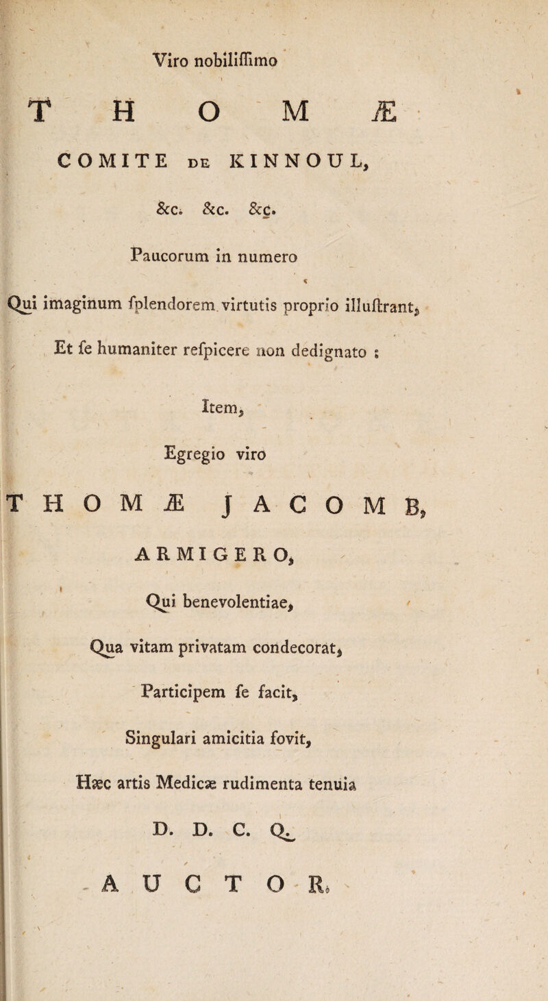 Viro nobiliflimo T H O M JE COMITE de KINNOUL, & Ci & c. &c. Paucorum in numero Qui imaginum fplendorem virtutis proprio illuibrant. Et fe humaniter refpicere non dedignato s Item* Egregio viro - v T H O M ^ JACOMB, ARMIGERO, t Qui benevolentiae, Qua vitam privatam condecorat, Participem fe facit. Singulari amicitia fovit, H<ec artis Medicae rudimenta tenuia D. D. C. -AUCTOR*