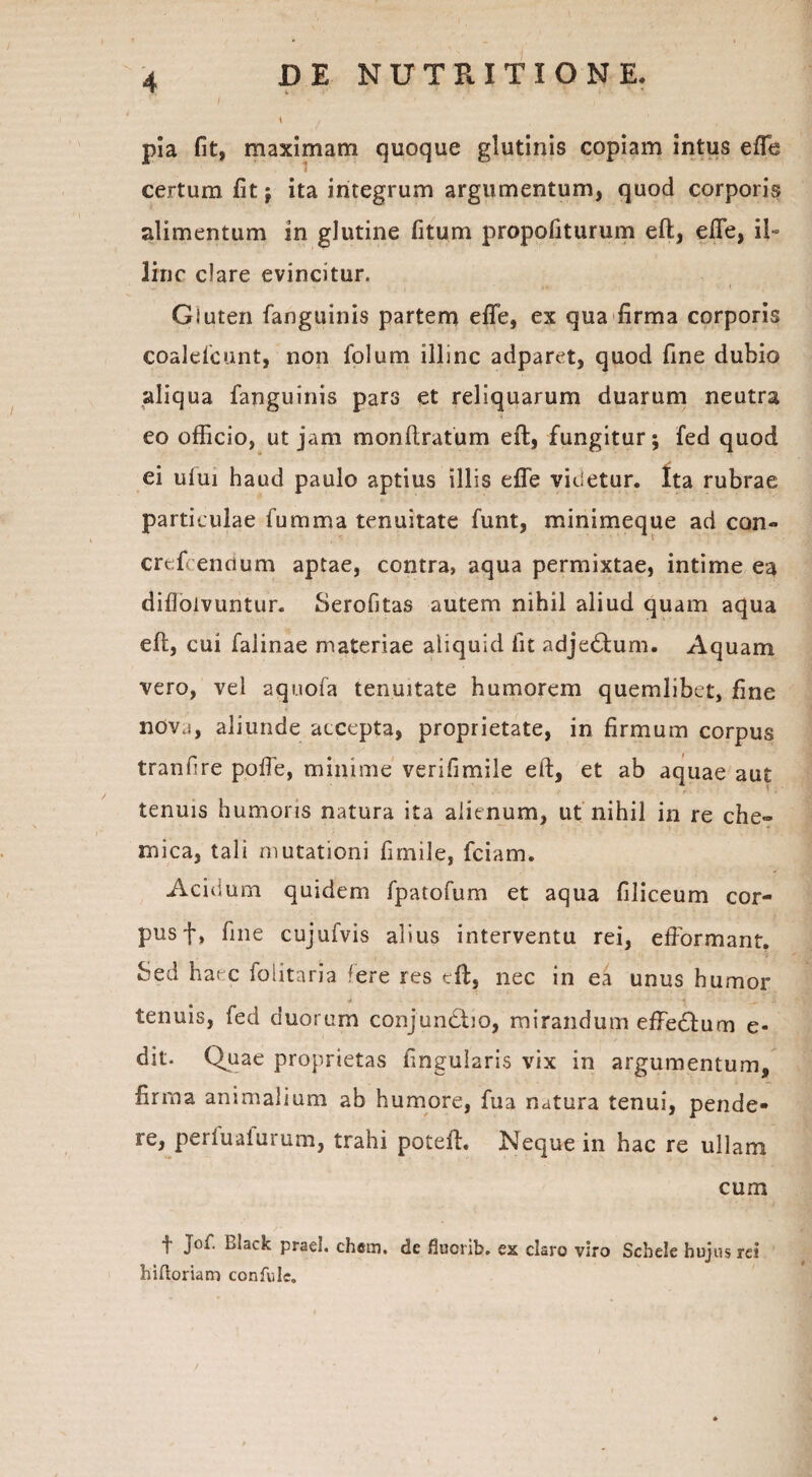 pia fit, maximam quoque glutinis copiam intus effe certum fit j ita integrum argumentum, quod corporis alimentum in glutine fitum propofiturum eft, effe, il~ line clare evincitur. Gluten fanguinis partem effe, ex qua firma corporis coalefcunt, non folum illinc adparet, quod fine dubio aliqua fanguinis pars et reliquarum duarum neutra eo officio, ut jam monftratum eft, fungitur; fed quod ei ului haud paulo aptius illis effe videtur. Ita rubrae particulae fumma tenuitate funt, minimeque ad con» crefcenrium aptae, contra, aqua permixtae, intime ea difloivuntur. Serofitas autem nihil aliud quam aqua eff, cui falinae materiae aliquid iit adje&um. Aquam vero, vel aquofa tenuitate humorem quemlibet, fine nova, aliunde accepta, proprietate, in firmum corpus tranfire poffe, minime verifimile eft, et ab aquae aut tenuis humoris natura ita alienum, ut nihil in re che- mica, tali mutationi fimile, fciam. Acidum quidem fpatofum et aqua filiceum cor¬ pus f, fine cujufvis alius interventu rei, efformant. bted haec foiitaria fere res eft, nec in ea unus humor tenuis, fed duorum conjundho, mirandum effedlum e- dit. Quae proprietas lingularis vix in argumentum, firma animalium ab humore, fua natura tenui, pende¬ re, periualurum, trahi poteft. Neque in hac re ullam cum f l^lack praei, chcm. de fluorib. ex claro viro Schele hujus rei hiftoriam confulc.