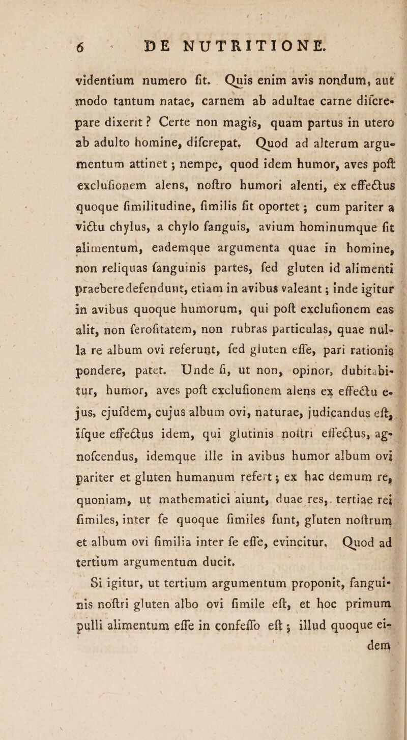 -videntium numero fit. Quis enim avis nondum» aut modo tantum natae, carnem ab adultae carne di (cre¬ pare dixerit ? Certe non magis, quam partus in utero ab adulto homine, difcrepat. Quod ad alterum argu¬ mentum attinet; nempe, quod idem humor, aves poft exclufionem alens, noftro humori alenti, ex effe£tus quoque fimilitudine, fimilis fit oportet; cum pariter a vi£tu chylus, a chylo fanguis, avium hominumque fit alimentum, eademque argumenta quae in homine, non reliquas fanguinis partes, fed gluten id alimenti praebere defendunt, etiam in avibus valeant; inde igitur in avibus quoque humorum, qui poft exclufionem eas alit, non ferofitatem, non rubras particulas, quae nul¬ la re album ovi referunt, fed gluten efle, pari rationis pondere, patet. Unde fi, ut non, opinor, dubitabi¬ tur, humor, aves poft exclufionem alens ex effe£lu e- jus, ejufdem, cujus album ovi, naturae, judicandus eft, ifque efredtus idem, qui glutinis noitri efte£lus, ag- nofcendus, idemque ille in avibus humor album ovi pariter et gluten humanum refert j ex hac demum re, quoniam, ut mathematici aiunt, duae res, tertiae rei fimiles, inter fe quoque fimiles funt, gluten noftrum et album ovi fimilia inter fe efle, evincitur. Quod ad tertium argumentum ducit. Si igitur, ut tertium argumentum proponit, fangui¬ nis noftri gluten albo ovi fimile eft, et hoc primum pulli alimentum efle in confeflo eft j illud quoque ei¬ dem