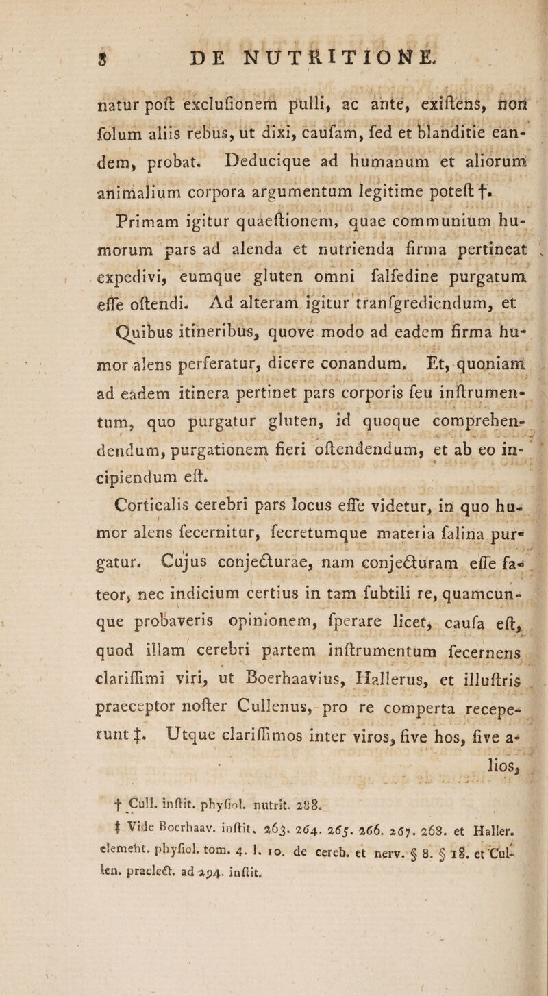 natur poli exclufionem pulli, ac ante, exiftens, non folum aliis rebus, ut dixi, caufam, fed et blanditie ean¬ dem, probat. Deducique ad humanum et aliorum animalium corpora argumentum legitime poteftf. Primam igitur quaeftionem, quae communium hu¬ morum pars ad alenda et nutrienda firma pertineat expedivi, eumque gluten omni falfedine purgatum effe oftendi. Ad alteram igitur tranfgrediendum, et Quibus itineribus, quove modo ad eadem firma hu¬ mor alens perferatur, dicere conandum. Et, quoniam ad eadem itinera pertinet pars corporis feu inftrumen- tum, quo purgatur gluten, id quoque comprehen- t dendum, purgationem fieri offendendum, et ab eo in¬ cipiendum eft. Corticalis cerebri pars locus efTe videtur, in quo hu¬ mor alens fecernitur, fecretumque materia falina pur¬ gatur. Cujus conje&urae, nam conjedluram effe fa¬ teor, nec indicium certius in tam fubtili re, quamcun¬ que probaveris opinionem, fperare licet, caufa eft, quod illam cerebri partem inftrumentum fecernens clariffimi viri, ut Boerhaavius, Hallerus, et illuftris praeceptor nofter Cullenus, pro re comperta recepe¬ runt [ju Utque clariftimos inter viros, five hos, five a- lios, f Culi, indit, phyfiol. nutrit. 288. | Vide Boerhaav. inftit. 263. 264. 265. 266. 267. 268. et Haller. c.emeht. phyfiol. tom. 4. 1. 10. de cereb. et nerv. § 8. § 18. et Cui- len. praelett. ad 2^4. indit.