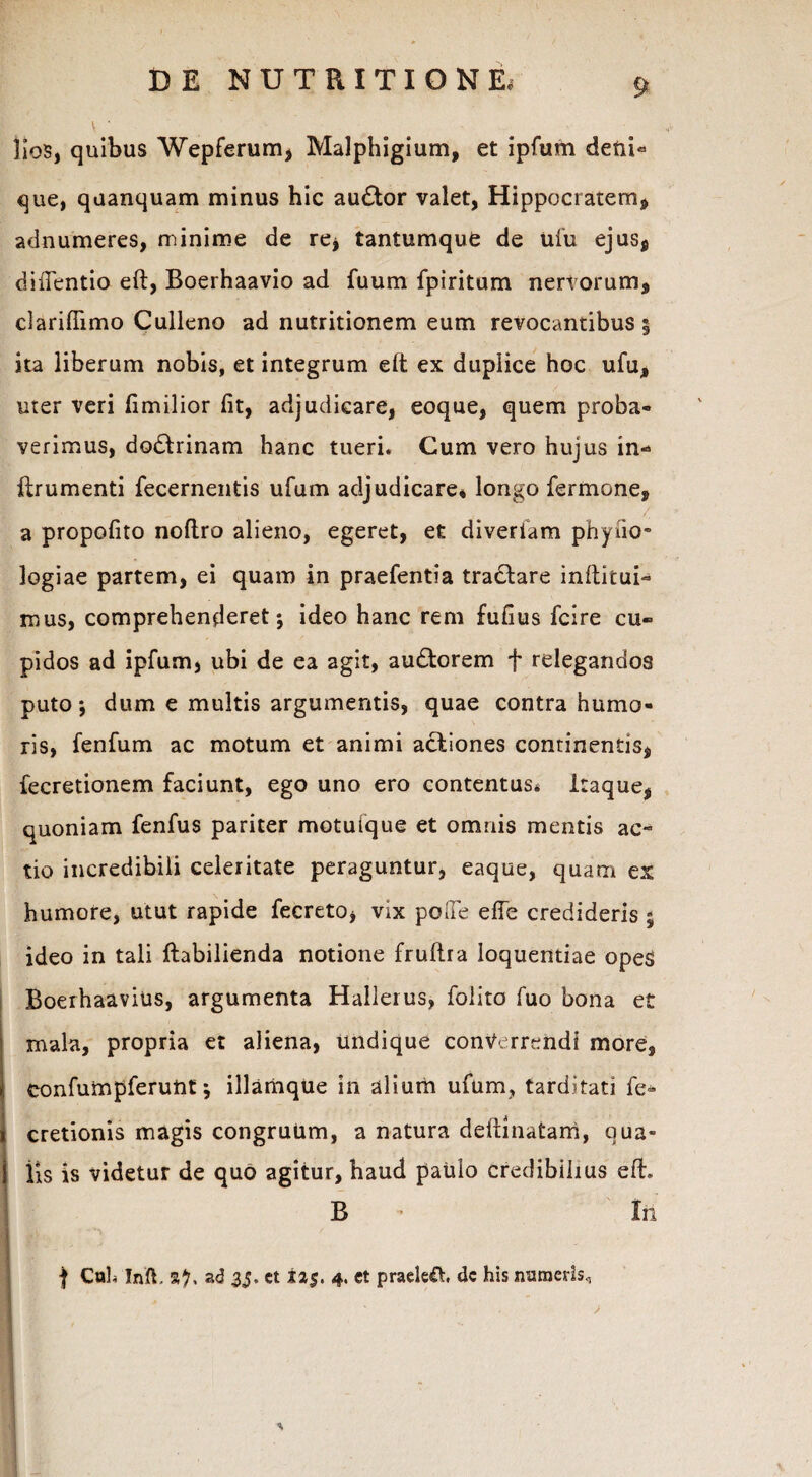 Iiob, quibus Wepferum, Malphigium, et ipfum defii* que, quanquam minus hic au£tor valet, Hippocratem, adnumeres, minime de re, tantumque de ufu ejus, diffentio eft, Boerhaavio ad fuum fpiritum nervorum, darillimo Culleno ad nutritionem eum revocantibus | ita liberum nobis, et integrum elt ex duplice hoc ufu, uter veri fimilior fit, adjudicare, eoque, quem proba¬ verimus, dodrinam hanc tueri. Cum vero hujus in- ftrumenti fecernentis ufum adjudicare* longo Termone, a propofito noftro alieno, egeret, et diverfam phyiio» logiae partem, ei quam in praefentia tractare inftitui- mus, comprehenderet; ideo hanc rem fufius fcire cu¬ pidos ad ipfum, ubi de ea agit, audtorem f relegandos puto; dum e multis argumentis, quae contra humo¬ ris, fenfum ac motum et animi actiones continentis, fecretionem faciunt, ego uno ero contentus* itaque, quoniam fenfus pariter motuique et omnis mentis ac¬ tio incredibili celeritate peraguntur, eaque, quam ex humore, utut rapide fecreto, vix poffe efie credideris; ideo in tali fhbilienda notione fruftra loquentiae opeS Boerhaavius, argumenta Hallerus, folito fuo bona et mala, propria et aliena, Undique converrendi more, eonfumpferunt; illamqUe in alium ufum, tarditati fe» cretionis magis congruum, a natura deftinatam, qua¬ lis is videtur de quo agitur, haud paulo credibilius eft. B - lii f CuL Inft. S?. ad 35. et i25. 4, et praeleft. dc his numeris.