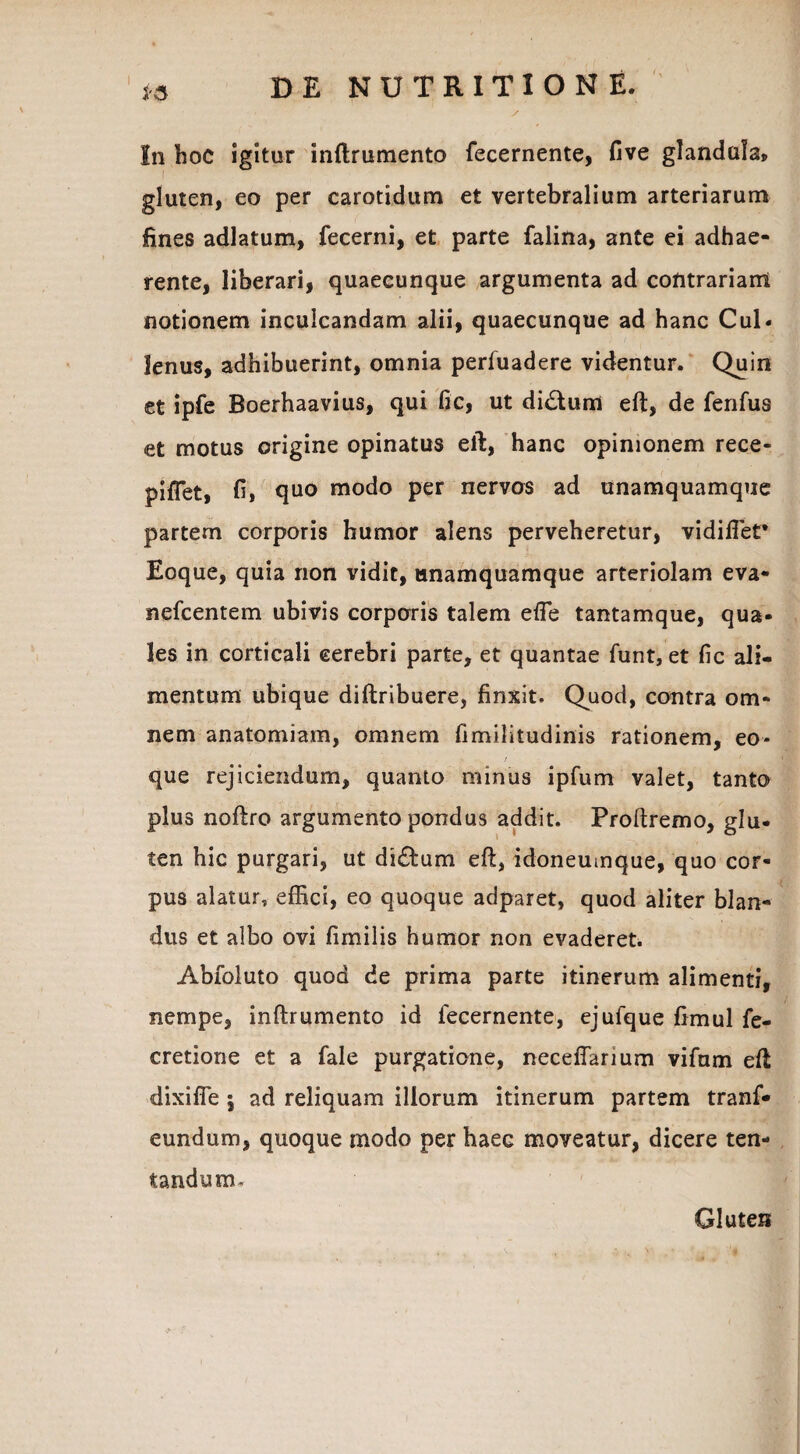 In hoc igitur inftrumento fecernente, five glandula, gluten, eo per carotidum et vertebralium arteriarum fines adlatum, fecerni, et parte falina, ante ei adhae¬ rente, liberari, quaecunque argumenta ad contrariam notionem inculcandam alii, quaecunque ad hanc Cui- lenus, adhibuerint, omnia perfuadere videntur. Quin et ipfe Boerhaavius, qui fic, ut di£tum eft, de fenfus et motus origine opinatus eft, hanc opinionem rece- piflet, fi, quo modo per nervos ad unamquamque partem corporis humor alens perveheretur, vidiflet* Eoque, quia non vidit, unamquamque arteriolam eva- nefcentem ubivis corporis talem effe tantamque, qua¬ les in corticali cerebri parte, et quantae funt, et fic ali¬ mentum ubique diftribuere, finxit. Quod, contra om¬ nem anatomiam, omnem fimilitudinis rationem, eo* / que rejiciendum, quanto minus ipfum valet, tanto plus noftro argumento pondus addit. Proftremo, glu¬ ten hic purgari, ut di£tum eft, idoneumque, quo cor¬ pus alatur, effici, eo quoque adparet, quod aliter blan¬ dus et albo ovi fimilis humor non evaderet. Abfoluto quod de prima parte itinerum alimenti, nempe, inftrumento id fecernente, ejuique fimul fe- cretione et a fale purgatione, neceflarium vifum eft dixifle i ad reliquam illorum itinerum partem tranf* eundum, quoque modo per haec moveatur, dicere ten- tandum. Gluten