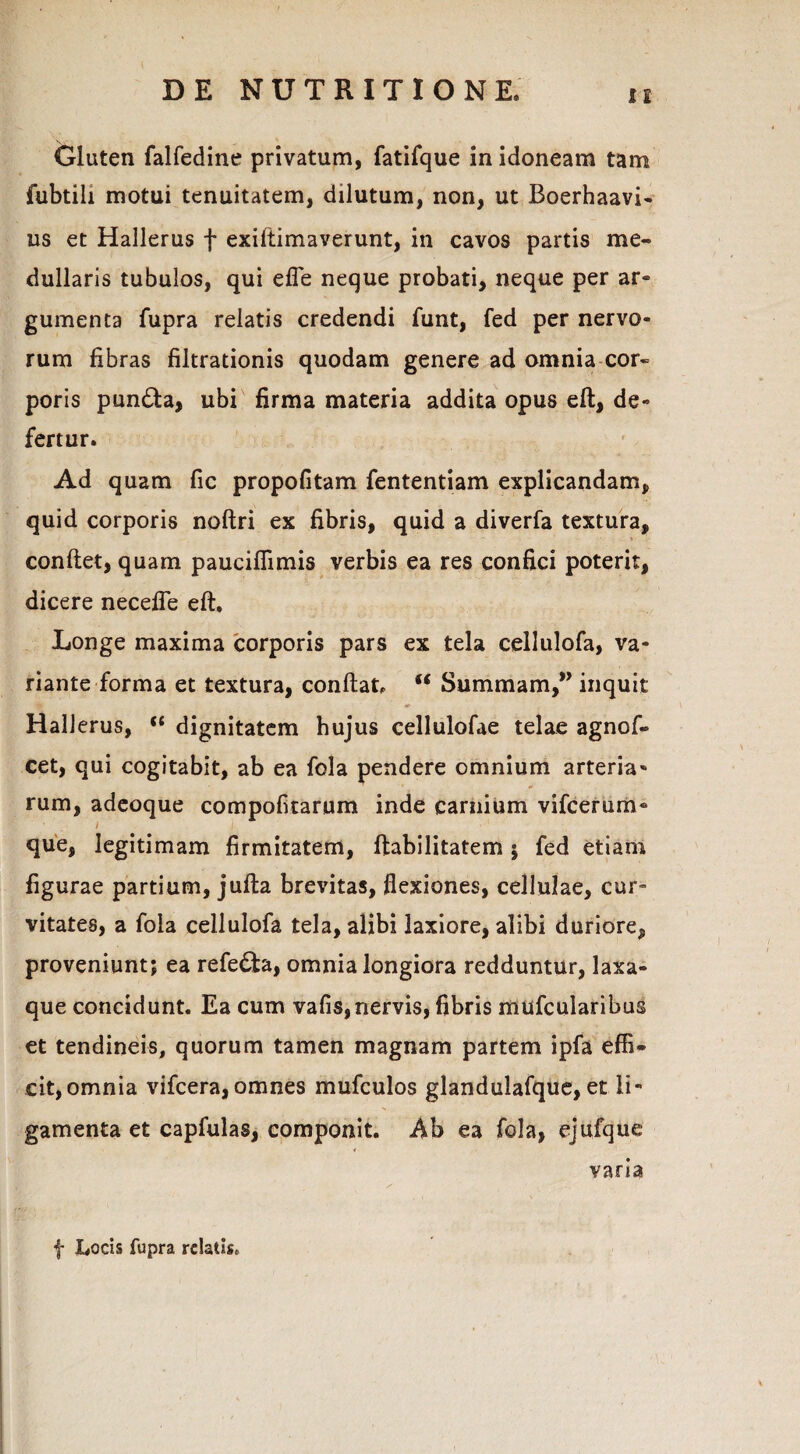 Gluten falfedine privatum, fatifque in idoneam tam fubtili motui tenuitatem, dilutum, non, ut Boerhaavi- us et Hallerus f exiftimaverunt, in cavos partis me¬ dullaris tubulos, qui effe neque probati, neque per ar¬ gumenta fupra relatis credendi funt, fed per nervo¬ rum fibras filtrationis quodam genere ad omnia cor¬ poris pun£la, ubi firma materia addita opus eft, de¬ fertur. Ad quam fic propofitam fententiam explicandam, quid corporis noftri ex fibris, quid a diverfa textura, conflet, quam pauciflimis verbis ea res confici poterit, dicere necefle eft. Longe maxima corporis pars ex tela cellulofa, va¬ riante forma et textura, conflat, u Summam,” inquit Hallerus, (t dignitatem hujus cellulofae telae agnof- cet, qui cogitabit, ab ea fola pendere omnium arteria- rum, adeoque compofitarum inde carnium vifcerum- i I que, legitimam firmitatem, Habilitatem ; fed etiam figurae partium, jufla brevitas, flexiones, cellulae, cur¬ vitates, a fola cellulofa tela, alibi laxiore, alibi duriore, proveniunt; ea refe£ta, omnia longiora redduntur, laxa- que concidunt. Ea cum vafis, nervis, fibris mufcularibus et tendineis, quorum tamen magnam partem ipfa effi¬ cit,omnia vifcera,omnes mufculos glandulafque, et li¬ gamenta et capfulas, componit. Ab ea fola, ejufque varia f Locis fupra relatis.