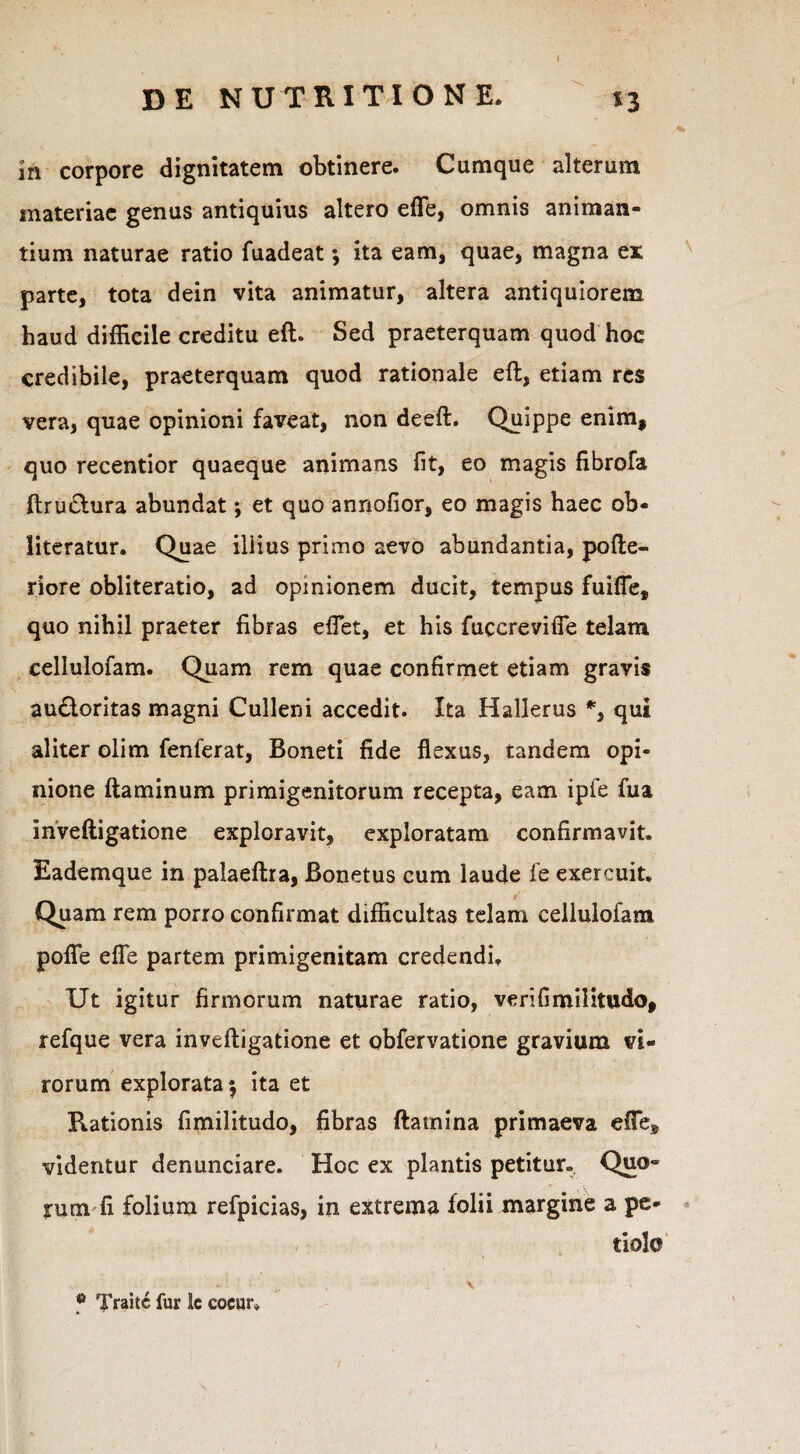 ( In corpore dignitatem obtinere. Cumque alterum materiae genus antiquius altero effe, omnis animan¬ tium naturae ratio fuadeat; ita eam, quae, magna ex parte, tota dein vita animatur, altera antiquiorem haud difficile creditu eft. Sed praeterquam quod hoc credibile, praeterquam quod rationale eft, etiam res vera, quae opinioni faveat, non deeft. Quippe enim, quo recentior quaeque animans fit, eo magis fibrofa ftru&ura abundat; et quo annofior, eo magis haec ob- literatur. Quae illius primo aevo abundantia, pofte- riore obliteratio, ad opinionem ducit, tempus fuiffe, quo nihil praeter fibras effiet, et his fuccreviffe telam cellulofam. Quam rem quae confirmet etiam gravis audtoritas magni Culleni accedit. Ita Hallerus *, qui aliter olim fenferat, Boneti fide flexus, tandem opi¬ nione ftaminum primigenitorum recepta, eam ipfe fua inveftigatione exploravit, exploratam confirmavit. Eademque in palaeftra, Bonetus cum laude fe exercuit. Quam rem porro confirmat difficultas telam cellulofam poffe effe partem primigenitam credendi. Ut igitur firmorum naturae ratio, verifimilitudo, refque vera inveftigatione et obfervatione gravium vi¬ rorum explorata $ ita et Rationis fimilitudo, fibras ftamina primaeva effie* videntur denunciare. Hoc ex plantis petitur. Quo¬ rum fi folium refpicias, in extrema folii margine a pe¬ tiolo \ f Traitc fur k cocur*