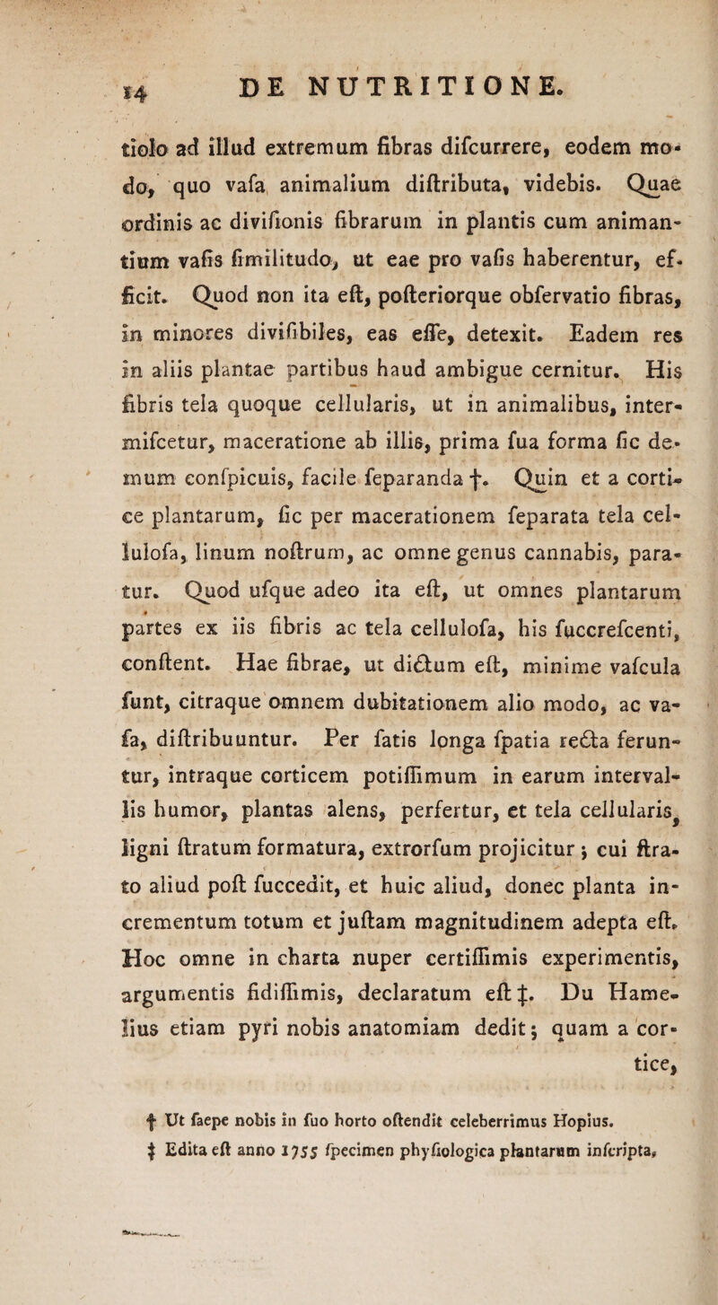 dolo ad illud extremum fibras difcurrere, eodem mo¬ do, quo vafa animalium diftributa, videbis. Quae ordinis ac divifionis fibrarum in plantis cum animan¬ tium vafis fimilitudo, ut eae pro vafis haberentur, ef- ficit. Quod non ita eft, pofteriorque obfervatio fibras, in minores divifibiles, eas effe, detexit. Eadem res in aliis plantae partibus haud ambigue cernitur. His fibris tela quoque cellularis, ut in animalibus, inter- mifcetur, maceratione ab illis, prima fua forma fic de¬ mum confpicuis, facile feparanda f. Quin et a corti¬ ce plantarum, fic per macerationem feparata tela cel- lulofa, linum noftrum, ac omne genus cannabis, para¬ tur. Quod ufque adeo ita eft, ut omnes plantarum « partes ex iis fibris ac tela cellulofa, his fuccrefcenti, confient. Hae fibrae, ut di&um eft, minime vafcula funt, citraque omnem dubitationem alio modo, ac va¬ fa, diftribuuntur. Per fatis longa fpatia re£ta ferun¬ tur, intraque corticem potifiimum in earum interval¬ lis humor, plantas alens, perfertur, et tela cellularis^ ligni ftratum formatura, extrorfum projicitur ; cui ftra- to aliud poft fuccedit, et huic aliud, donec planta in¬ crementum totum et juftam magnitudinem adepta eft. Hoc omne in charta nuper certifiimis experimentis, argumentis fidiftimis, declaratum eft|. Du Hame- lius etiam pyri nobis anatomiam dedit; quam a cor- / tice, f Ut faepe nobis in fuo horto oftendit celeberrimus Hopius. $ Edita eft anno 1755 fpecimen phyfiologica plantarum inferipta,