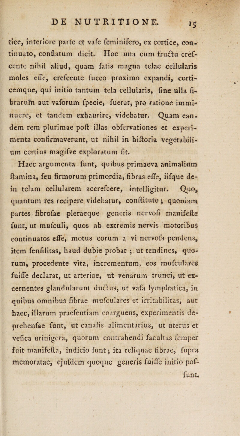 lice, interiore parte et vafe feminifero, ex cortice, con¬ tinuato, conflatum dicit. Hoc una cum fru&u cref- cente nihil aliud, quam fatis magna telae cellularis moles eflfe, crefcente fucco proximo expandi, corti¬ cemque, qui initio tantum tela cellularis, fine ulla fi¬ brarum aut vaforum fpecie, fuerat, pro ratione immi¬ nuere, et tandem exhaurire, videbatur. Quam ean¬ dem rem plurimae poft illas obfervationes et experi¬ menta confirmaverunt, ut nihil in hifioria vegetabili¬ um certius magifve exploratum fit. Haec argumenta funt, quibus primaeva animalium flamina, feu firmorum primordia, fibras eflfe, iifque de- in telam cellularem accrefcere, intelligitur. Quo, quantum res recipere videbatur, conftituto; quoniam partes fibrofae pleraeque generis nervofi manifefte funt, ut mufculi, quos ab extremis nervis motoribus continuatos efle, motus eorum a vi nervofa pendens, item fenfilitas, haud dubie probat ; ut tendines, quo¬ rum, procedente vita, incrementum, eos mufculares fuifle declarat, ut arteriae, ut venarum trunci, ut ex¬ cernentes glandularum dudlus, ut vafa lymphatica, in quibus omnibus fibrae mufculares et irritabilitas, aut haec, illarum praefentiam coarguens, experimentis de- prehenfae funt, ut canalis alimentarius, ut uterus et - - ■■ ; r / x ■ vefica urinigera, quorum contrahendi facultas femper fuit manifefta, indicio funt j ita reliquae fibrae, fupra memoratae, ejufdem quoque generis fuifle initio pof- funt.