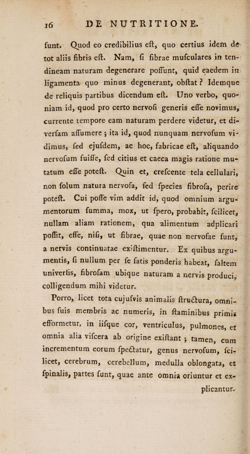 16 DE NUTRITI ONE. funt. Quod eo credibilius eft, quo certius idem de tot aliis fibris eft. Nam, fi fibrae mufculares in ten¬ dineam naturam degenerare pofiunt, quid eaedem in ligamenta quo minus degenerant, obftat ? Idemque de reliquis partibus dicendum eft. Uno verbo, quo¬ niam id, quod pro certo nervofi generis efle novimus, currente tempore eam naturam perdere videtur, et di» verfam aflumere ; ita id, quod nunquam nervofum vi¬ dimus, fed ejufdem, ac hoc, fabricae eft, aliquando nervofum fuifte, fed citius et caeca magis ratione mu¬ tatum efle poteft. Quin et, crefcente tela cellulari, non folum natura nervofa, fed fpecies fibrofa, perire poteft. Cui pofle vim addit id, quod omnium argu¬ mentorum fumma, mox, ut fpero, probabit, fcilicet, nullam aliam rationem, qua alimentum adplicari poflit, efle, nifi, ut fibrae, quae non nervofae funt, a nervis continuatae exiftimentur. Ex quibus argu¬ mentis, fi nullum per fe fatis ponderis habeat, faltem univerfis, fibrofam ubique naturam a nervis produci, colligendum mihi videtur. Porro, licet tota cujufvis animalis ftru&ura, omni¬ bus fuis membris ac numeris, in flaminibus primis efFormetur, in iifque cor, ventriculus, pulmones, et omnia alia vifcera ab origine exiftant 3 tamen, eum incrementum eorum fpeclatur, genus nervofum, fci- licet, cerebrum, cerebellum, medulla oblongata, et fpinalis, partes funt, quae ante omnia oriuntur et ex¬ plicantur.
