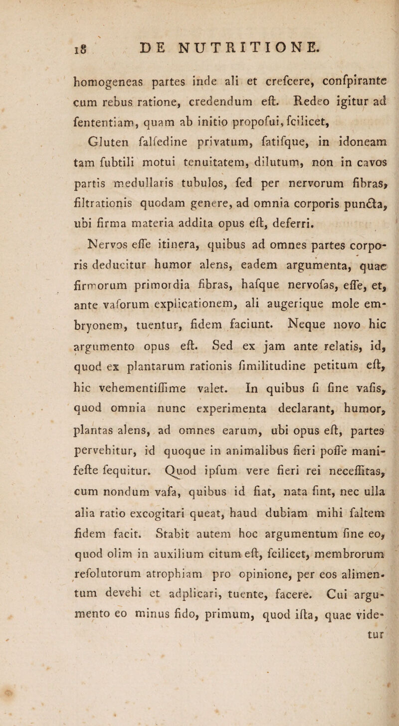homogeneas partes inde ali et crefcere, confpirante cum rebus ratione, credendum eft. Redeo igitur ad fententiam, quam ab initio propofui,fcilicet. Gluten falfedine privatum, fatifque, in idoneam tam fubtili motui tenuitatem, dilutum, non in cavos partis medullaris tubulos, fed per nervorum fibras, filtrationis quodam genere, ad omnia corporis pun£ta, ubi firma materia addita opus eft, deferri. Nervos efle itinera, quibus ad omnes partes corpo¬ ris deducitur humor alens, eadem argumenta, quae firmorum primordia fibras, hafque nervofas, efle, et, ante vaforum explicationem, ali augerique mole em¬ bryonem, tuentur, fidem faciunt. Neque novo hic argumento opus eft. Sed ex jam ante relatis, id, quod ex plantarum rationis fimilitudine petitum eft, hic vehementiflime valet. In quibus fi fine vafis, quod omnia nunc experimenta declarant, humor, plantas alens, ad omnes earum, ubi opus eft, partes pervehitur, id quoque in animalibus fieri pofie mani- fefte fequitur. Quod ipfum vere fieri rei neceflitas, cum nondum vafa, quibus id fiat, nata fint, nec ulla alia ratio excogitari queat, haud dubiam mihi faltem fidem facit. Stabit autem hoc argumentum fine eo, quod olim in auxilium citum eft, fcilicet, membrorum refolutorum atrophiam pro opinione, per eos alimen¬ tum devehi et adplicari, tuente, facere. Cui argu¬ mento eo minus fido, primum, quod ifta, quae vide¬ tur