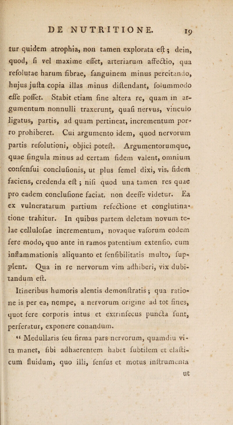 fur quidem atrophia, non tamen explorata eft; dein, quod, fi vel maxime efiet, arteriarum affectio, qua refolutae harum fibrae, fanguinem minus percitando, hujus jufta copia illas minus diftendant, foiummodo efle pollet. Stabit etiam fine altera re, quam in ar- ♦ gumentum nonnulli traxerunt, quafi nervus, vinculo ligatus, partis, ad quam pertineat, incrementum por¬ ro prohiberet. Cui argumento idem, quod nervorum partis refolutioni, objici poteft. Argumentorumque, quae fmguia minus ad certam fidem valent, omnium oonfenfui conclufionis, ut plus femel dixi, vis, fidem faciens, credenda eft ; nifi quod una tamen res quae 1 • * pro eadem conclufione faciat, non deeffe videtur. Ea cx vulneratarum partium refectione et conglutina¬ tione trahitur. In quibus partem deletam novum te¬ lae cellulofae incrementum, novaque vaforum eodem fere modo, quo ante in ramos patentium extenfio, cum inflammationis aliquanto et fenfibilitatis multo, fup- plent. Qua in re nervorum vim adhiberi, vix dubi¬ tandum eft. ) Itineribus humoris alentis demonftratis; qua ratio*» ne is per ea, n$mpe, a nervorum origine ad tot fines, quot fere corporis intus et extrinfecus puncla, funt, perferatur, exponere conandum. “ Medullaris leu firma pars nervorum, quamdiu vi¬ ta manet, fibi adhaerentem habet fubtilem et eia fu¬ cum fluidum, quo illi, fenfus et motus inftrumuiia ut