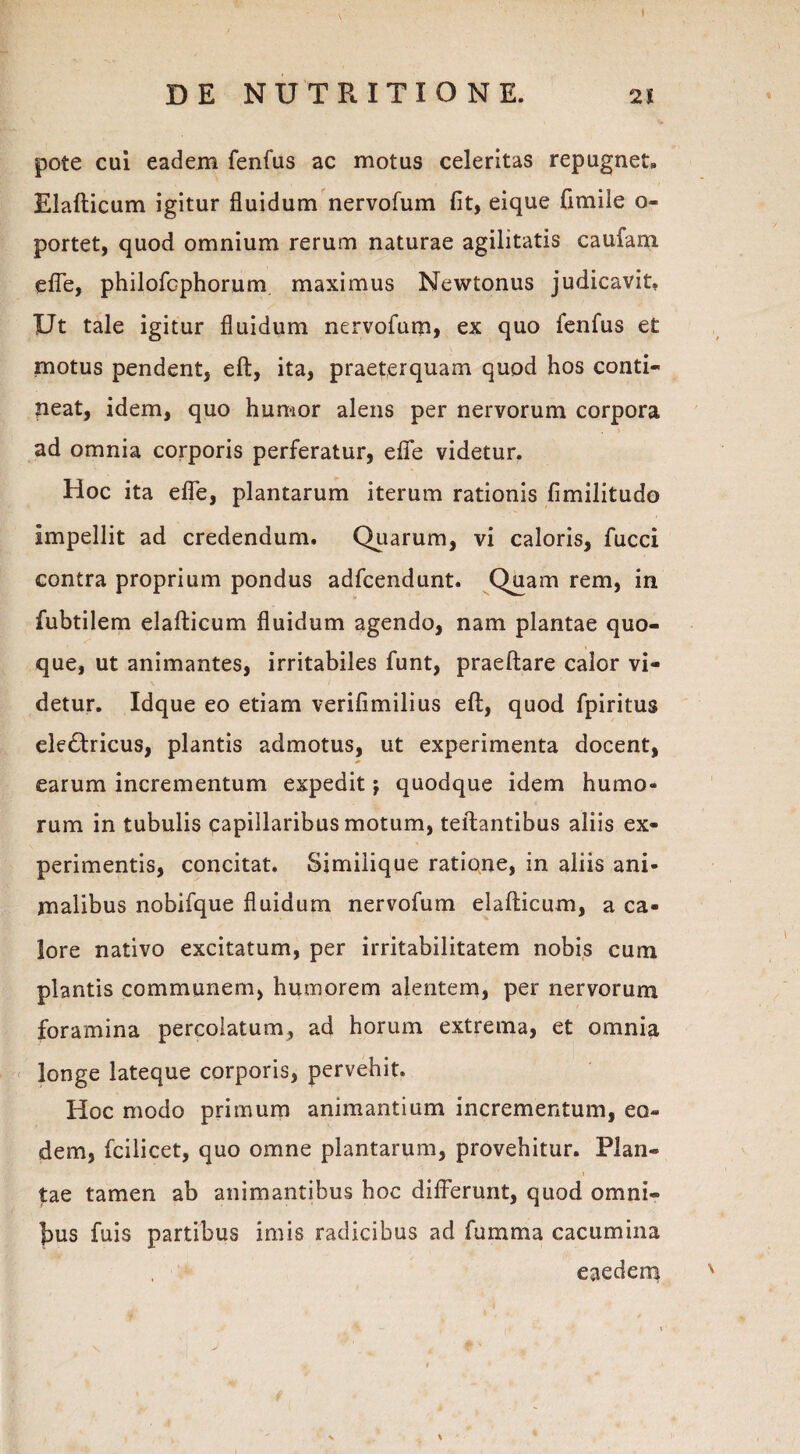 DE NUTRITIO NE. 21 pote cui eadem fenfus ac motus celeritas repugnet» Elafticum igitur fluidum nervofum fit, eique fimile o- portet, quod omnium rerum naturae agilitatis caufam efle, philofcphorum maximus Newtonus judicavit. Ut tale igitur fluidum nervofum, ex quo fenfus et motus pendent, eft, ita, praeterquam quod hos conti¬ neat, idem, quo humor alens per nervorum corpora ad omnia corporis perferatur, effe videtur. Hoc ita effle, plantarum iterum rationis fimilitudo impellit ad credendum. Quarum, vi caloris, fucci contra proprium pondus adfcendunt. Quam rem, in fubtilem elafticum fluidum agendo, nam plantae quo¬ que, ut animantes, irritabiles funt, praeftare calor vi¬ detur. Idque eo etiam verifimilius eft, quod fpiritus electricus, plantis admotus, ut experimenta docent, earum incrementum expedit j quodque idem humo» rum in tubulis capillaribus motum, teftantibus aliis ex¬ perimentis, concitat. Similique ratione, in aliis ani¬ malibus nobifque fluidum nervofum elafticum, a ca¬ lore nativo excitatum, per irritabilitatem nobis cum plantis communem, humorem alentem, per nervorum foramina percolatum, ad horum extrema, et omnia longe lateque corporis, pervehit. Hoc modo primum animantium incrementum, eo¬ dem, fcilicet, quo omne plantarum, provehitur. Plan- \ tae tamen ab animantibus hoc differunt, quod omni¬ bus fuis partibus imis radicibus ad fumma cacumina eaedem \