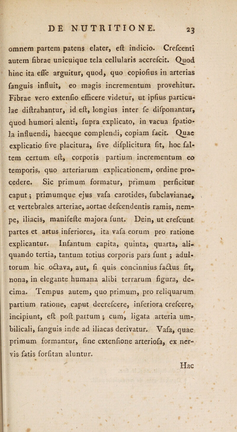 omnem partem patens elater, eft indicio. Crefcenti autem fibrae unicuique tela cellularis accrefcit. Quod hinc ita efle arguitur, quod, quo copiofius in arterias fanguis influit, eo magis incrementum provehitur* Fibrae vero extenfio efficere videtur, ut ipfius partieu- X lae diftrahantur, id eft, longius inter fe difponantur, quod humori alenti, fupra explicato, in vacua fpatio- la influendi, haecque complendi, copiam facit. Quae explicatio five placitura, live difplicitura fit, hoc fal- tem certum eft, corporis partium incrementum eo temporis, quo arteriarum explicationem, ordine pro¬ cedere. Sic primum formatur, primum perficitur caput; primumque ejus vafa carotides, fubclavianae, » et vertebrales arteriae, aortae defcendentis ramis, nem¬ pe, iliacis, manifefte majora funt. Dein, ut crefcunt partes et artus inferiores, ita vafa eorum pro ratione explicantur. Infantum capita, quinta, quarta, ali¬ quando tertia, tantum totius corporis pars funt ; adul¬ torum hic ocbava, aut, fi quis concinnius fadEus fit, nona, in elegante humana alibi terrarum figura, de¬ cima. Tempus autem, quo primum, pro reliquarum partium ratione, caput decrefcere, inferiora crefcere, incipiunt, eft poft partum \ cum, ligata arteria um¬ bilicali, fanguis inde ad iliacas derivatur. Vafa, quae primum formantur, fine extenfione arteriofa, ex ner¬ vis fatis forfitan aluntur. Hac