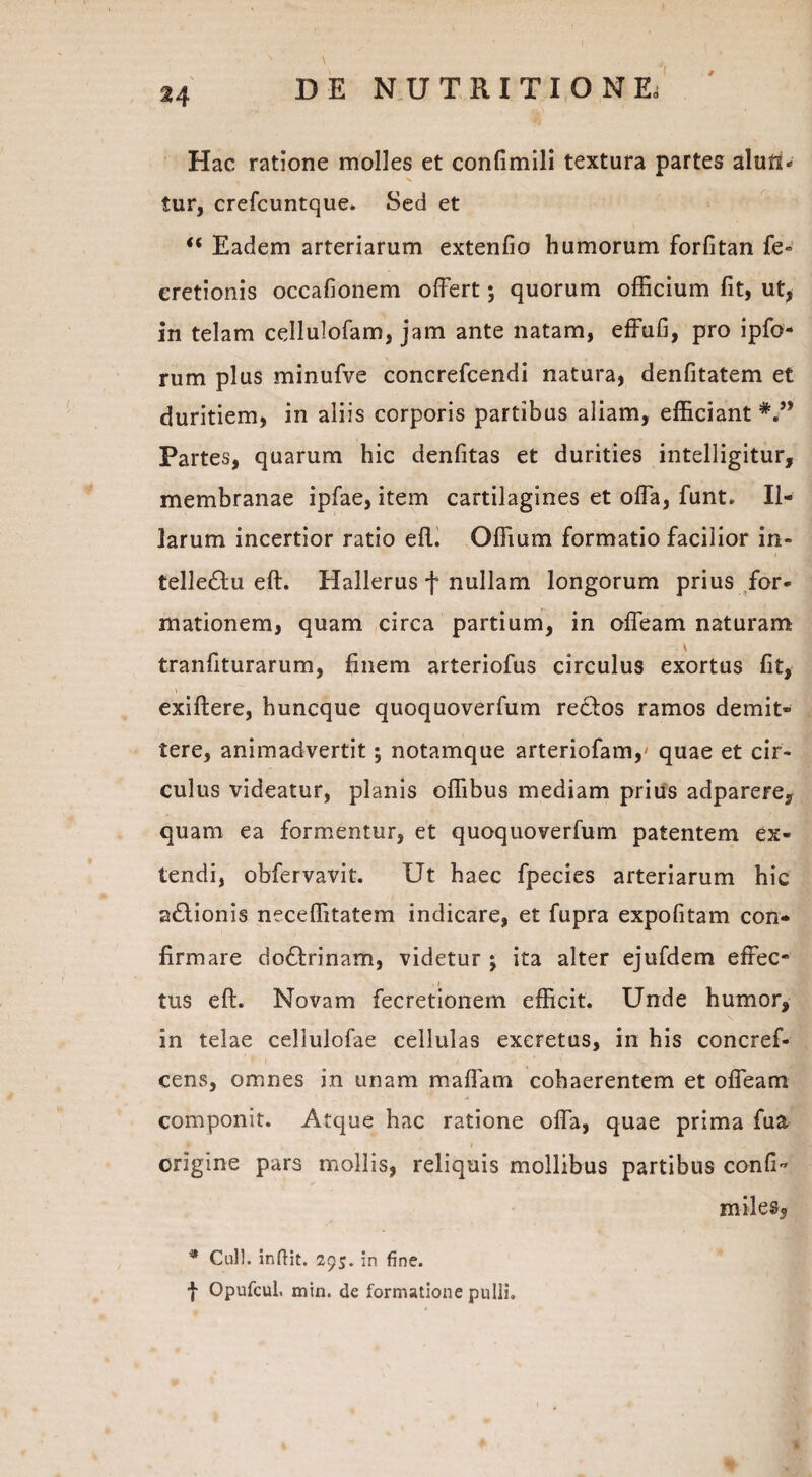 Hac ratione molles et confimili textura partes alunu . s tur, crefcuntque. Sed et “ Eadem arteriarum extenfio humorum forfitan fe« cretionis occafionem offert; quorum officium fit, ut, in telam cdlulofam, jam ante natam, effufi, pro ipfo- rum plus minufve concrefcendi natura, denfitatem et duritiem, in aliis corporis partibus aliam, efficiant Partes, quarum hic denfitas et durities intelligitur, membranae ipfae, item cartilagines et offa, funt. Il¬ larum incertior ratio efl. Offium formatio facilior in- telledu eft. Hallerus f nullam longorum prius for¬ mationem, quam circa partium, in offeam naturam \ tranfiturarum, finem arteriofus circulus exortus fit, exiftere, huncque quoquoverfum rectos ramos demit¬ tere, animadvertit; notamque arteriofam,' quae et cir¬ culus videatur, planis offibus mediam prius adparere, quam ea formentur, et quoquoverfum patentem ex¬ tendi, obfervavit. Ut haec fpecies arteriarum hic a&ionis neceffitatem indicare, et fupra expolitam con¬ firmare do&rinam, videtur ; ita alter ejufdem effec¬ tus elt. Novam fecretionem efficit. Unde humor, in telae cellulofae cellulas excretus, in his concref- cens, omnes in unam maffam cohaerentem et offeam componit. Atque hac ratione offa, quae prima fua origine pars mollis, reliquis mollibus partibus confio miles, * Culi, inftit. 295. in fine, f Opufcul. min. de formatione pulli.