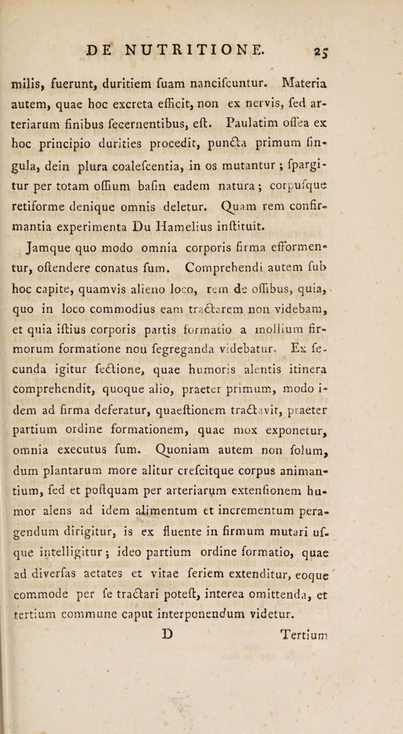 milis, fuerunt, duritiem fuam nancifcuntur. Materia autem, quae hoc excreta efficit, non ex nervis, fed ar¬ teriarum finibus fecernentibus, eft. Paulatim oflea ex hoc principio durities procedit, pundta primum fin- gula, dein plura coalefcentia, in os mutantur ; fpargi- tur per totam offium bafin eadem natura; corpufque retiforme denique omnis deletur. Quam rem confir» mantia experimenta Du Hamelius inftituit- Jamque quo modo omnia corporis firma effiormen» tur, oftendere conatus fum. Comprehendi autem fub hoc capite, quamvis alieno Joco, rem de offibus, quia, quo in loco commodius eam tractarem non videbam, et quia iftius corporis partis formatio a mollium fir¬ morum formatione non fegreganda videbatur. Ex fe¬ cunda igitur fedtione, quae humoris alentis itinera comprehendit, quoque alio, praeter primum, modo i- dem ad firma deferatur, quaeftionem tradlavit, praeter partium ordine formationem, quae mox exponetur, omnia exeeutus fum. Quoniam autem non folum, dum plantarum more alitur crefcitque corpus animan¬ tium, fed et poftquam per arteriarum extenfionem hu¬ mor alens ad idem alimentum et incrementum pera- -' S- ■ * gendum dirigitur, is ex fluente in firmum mutari uf« que intelligitur; ideo partium ordine formatio, quae ad diverfas aetates et vitae feriem extenditur, eoque commode per fe tractari potefl, interea omittenda, et tertium commune caput interponendum videtur. D Tertium