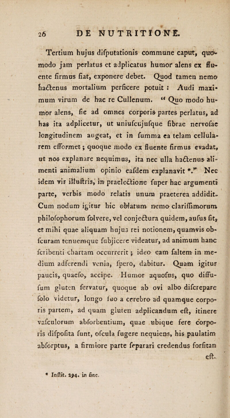 « 26 DE NUTRITIONE. Tertium hujus difputationis commune caput, qm>> modo jam perlatus et adplicatus humor alens ex flu¬ ente firmus fiat, exponere debet. Quod tamen nemo ha&enus mortalium perficere potuit : Audi maxi¬ mum virum de hac re Cullenum. “ Quo modo hu¬ mor alens, fie ad omnes corporis partes perlatus, ad has ita adplieetur, ut uniufcujufque fibrae ncrvofac longitudinem augeat, et in fumma ea telam cellula¬ rem efFormet; quoque modo ex fluente firmus evadat, ut nos explanare nequimus, ita nec ulla hadenuS' ali¬ menti animalium opinio eafdem explanavit V* Nee idem vir iUuftris, in praeledtione fuper hac argumenti parte, verbis modo relatis unum praeterea addidit» Cum nodum igitur hic ©hiatum nemo clariffimorum philofophorum folvere, vel conje&ura quidem, aufus fit, et mihi quae aliquam hujus rei notionem, quamvis ob- fcuram tenuemque fubjicere videatur, ad animum hanc fcribenti chartam occurrerit; ideo eam faltem in me¬ dium adferendi venia, fpero, dabitur. Quam igitur paucis, quaefo, accipe. Humor aquofus, quo diffu- / fum gluten fervatur, quoque ab ovi albo difcrepare fclo videtur, longo luo a cerebro ad quamque corpo¬ ris partem, ad quam gluten adplicandum eft, itinere vafculomm abforbentium, quae ubique fere corpo¬ ris difpoflta funt, ofcula fugere nequiens, his paulatim abforptus, a firmiore parte feparari credendus forfitan eft * Infitt. ap4. in fine»