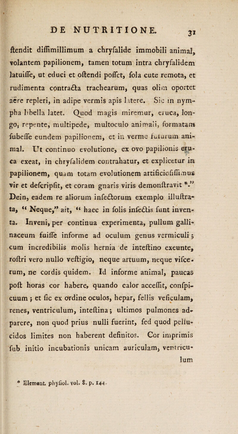 DE NUTRITIONE. 32 flendit diffimillimum a chryfalide immobili animal, volantem papilionem, tamen totum intra chryfalidem latuifle, ut educi et offendi poflet, fola cute remota, et rudimenta contra£fa trachearum, quas olim oportet aere repleri, in adipe vermis apis 1 itere. Sic in nym¬ pha libella latet. Quod magis miremur, eruca, Ion- go, repente, multipede, multoculo animali, formatam fubeiTe eundem papilionem, et in verme futurum ani¬ mal. Ut continuo evolutione, ex ovo papilionis eru¬ ca exeat, in chryfalidem contrahatur, et explicetur ira papilionem, quam totam evolutionem artificio fi firmus vir et defcripfit, et coram gnaris viris demonffravit Dein, eadem re aliorum infe£forum exemplo illuftra- ta, Neque,” ait, “ haec in folis infe£tis funt inven¬ ta. Inveni, per continua experimenta, pullum galli¬ naceum fui ile informe ad oculum genus vermiculi j cum incredibilis molis hernia de inteftino exeunte, roftri vero nullo veftigio, neque artuum, neque vifce- rum, ne cordis quidem. Id informe animal, paucas poft horas cor habere, quando calor acceffit, confpi- cuum j et fic ex ordine oculos, hepar, fellis veficulam, renes, ventriculum, inteflina; ultimos pulmones ad* parere, non quod prius nulli fuerint, fed quod peliu» eidos limites non haberent definitos. Cor imprimis fub initio incubationis unicam auriculam, ventricu¬ lum