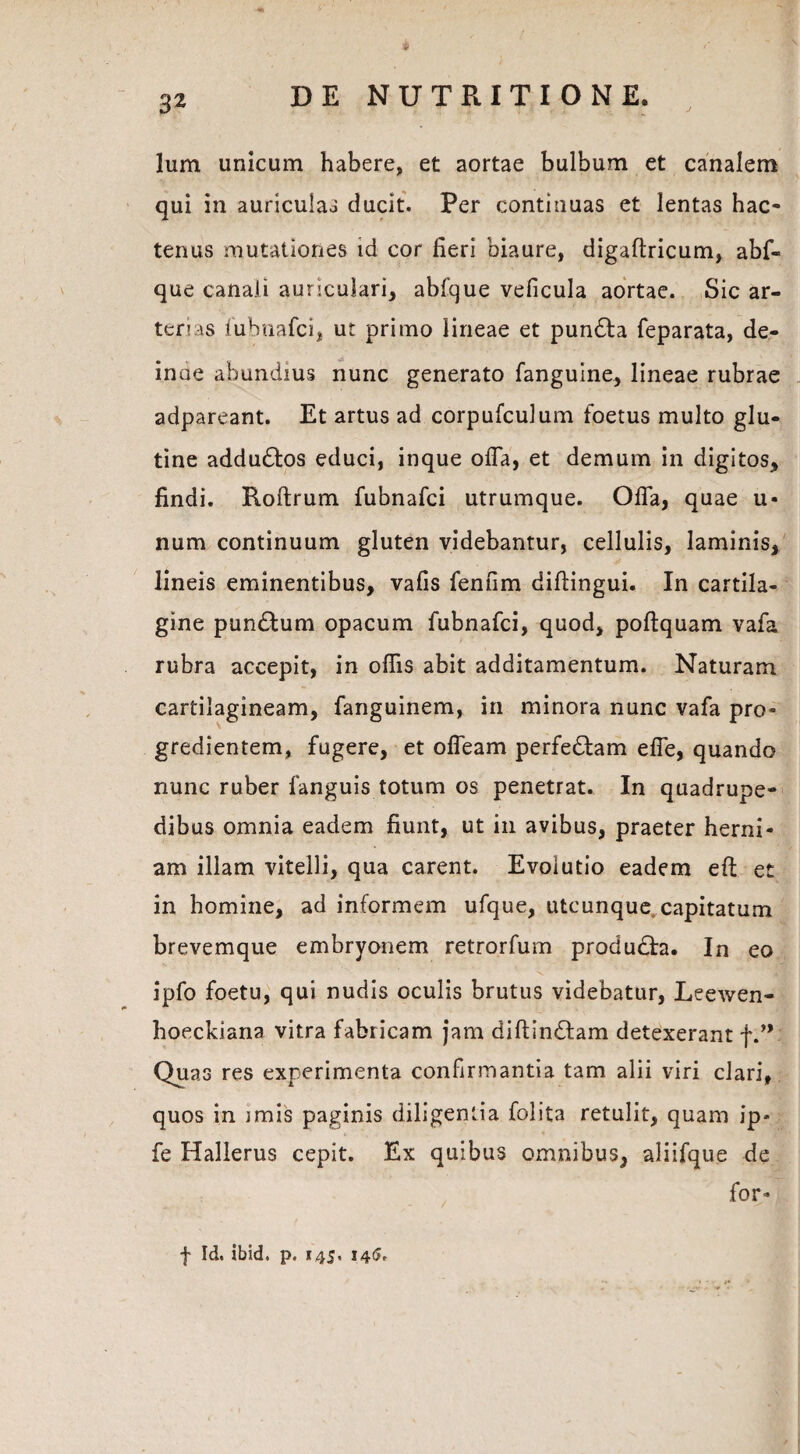 Ium unicum habere, et aortae bulbum et canalem qui in auriculas ducit. Per continuas et lentas hac¬ tenus mutationes id cor fieri biaure, digaftricum, abf- que canali auriculari, abfque veficula aortae. Sic ar¬ terias fubnafci, ut primo lineae et pundta feparata, de¬ inde abundius nunc generato fanguine, lineae rubrae adpareant. Et artus ad corpufculum foetus multo glu¬ tine addudtos educi, inque offa, et demum in digitos, findi. Roftrum fubnafci utrumque. Offa, quae li¬ num continuum gluten videbantur, cellulis, laminis, lineis eminentibus, vafis fenum diflingui. In cartila¬ gine pundlum opacum fubnafci, quod, poftquam vafa rubra accepit, in offis abit additamentum. Naturam cartilagineam, fanguinem, in minora nunc vafa pro¬ gredientem, fugere, et offeam perfedtam effe, quando nunc ruber fanguis totum os penetrat. In quadrupe¬ dibus omnia eadem fiunt, ut in avibus, praeter herni¬ am illam vitelli, qua carent. Evolutio eadem eft et in homine, ad informem ufque, utcunque, capitatum brevemque embryonem retrorfum produdta. In eo ipfo foetu, qui nudis oculis brutus videbatur, Leewen- hoeckiana vitra fabricam jam diftindfam detexerant f.” Quas res experimenta confirmantia tam alii viri clari, quos in imis paginis diligentia folita retulit, quam ip« fe Hallerus cepit. Ex quibus omnibus, aliifque de for- f Id. ibid. p. 145, 14$,