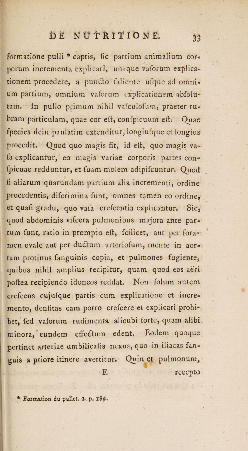 DE N U T R ITI O N E. formatione pulli * captis, fic partium animalium cor- «■ ^ porum incrementa explicari, utlaque vaforum explica* tionem procedere, a pundfo faiiente ufque ad omni¬ um partium, omnium vaforum explicationem abfolu° tam. In pullo primum nihil vafculofum, praeter ru¬ bram particulam, quae cor eft, confpicuum eft. Quae fpecies dein paulatim extenditur, longiujque et longius procedit. Quod quo magis fit, id eft, quo magis va» fa explicantur, eo magis variae corporis partes con« fpicuae redduntur, et fuam molem adipifcuntur. Quod ii aliarum quarundam partium alia incrementi, ordine procedentis, difcrimina funt, omnes tamen eo ordine, k * et quafi gradu, quo vafa crefcentia explicantur. Sic* quod abdominis vifcera pulmonibus majora ante par¬ tum funt, ratio in promptu eft, fcilicet, aut per fora¬ men ovale aut per dudtum arteriofum, ruente in aor¬ tam protinus fanguinis copia, et pulmones fugiente, quibus nihil amplius recipitur, quam quod eos aeri poftea recipiendo idoneos reddat* Non folum autem crefcens cujufque partis cum explicatione et incre* mento, denfitas eam porro crefcere et explicari prohi¬ bet, fed vaforum rudimenta alicubi forte, quam alibi minora, eundem effedfum edent. Eodem quoque ; pertinet arteriae umbilicalis nexus, quo in iliacas fan- j guis a priore itinere avertitur. Quin et pulmonum, E recepto • _ * Formation du pullet. %, p» l8po