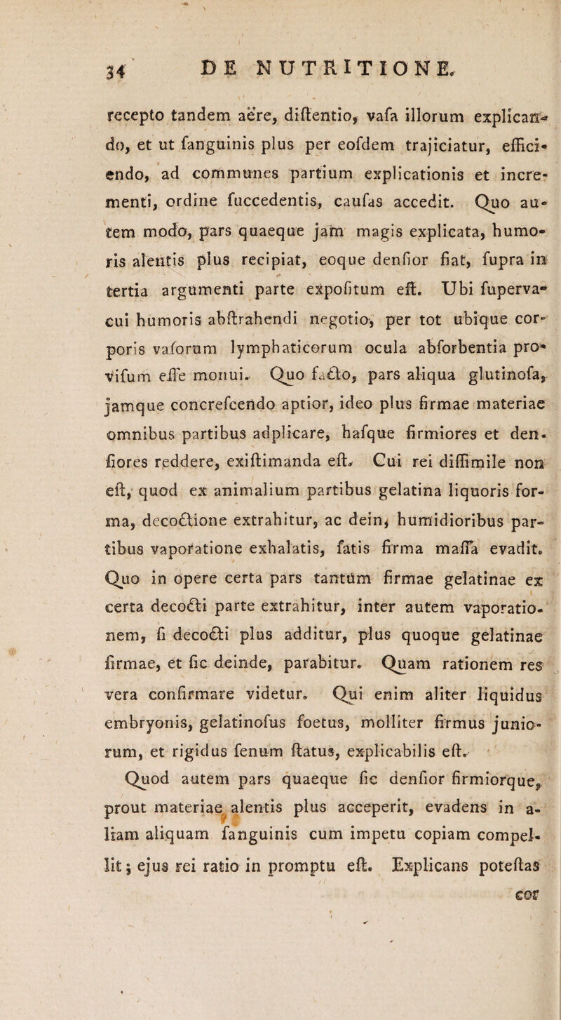 recepto tandem aere, difientio, vafa illorum explicans do, et ut fanguinis plus per eofdem trajiciatur, effici- « 9 endo, ad communes partium explicationis et incre¬ menti, ordine fuccedentis, caufas accedit. Quo au¬ tem modo, pars quaeque jam magis explicata, humo¬ ris alentis plus recipiat, eoque denfior fiat, fupra in *>» y * tertia argumenti parte expolitum effc. Ubi fuperva- cui humoris ahftrahendi negotio, per tot ubique cor¬ poris vaforum lymphaticorum ocula abforbentia pro* vifum effie monui. Quo fa£to, pars aliqua glutinofa, jamque concrefcendo aptior, ideo plus firmae materiae omnibus partibus adplicare, hafque firmiores et den- fiores reddere, exiflimanda efh Cui rei diffimile non eft,* quod ex animalium partibus gelatina liquoris for¬ ma, decodlione extrahitur, ac dein, humidioribus par¬ tibus vaporatione exhalatis, fatis firma mafla evadit. Quo in opere certa pars tantum firmae gelatinae ex ■1 f certa decodli parte extrahitur, inter autem vaporatio¬ nem, fi decodti plus additur, plus quoque gelatinae firmae, et fic deinde, parabitur. Quam rationem res * . ' „ ■ ■ . r j vera confirmare videtur. Qui enim aliter liquidus embryonis, gelatinofus foetus, molliter firmus junio¬ rum, et rigidus fenum flatus, explicabilis eft. Quod autem pars quaeque fic denfior firmiorque, prout materiae alentis plus acceperit, evadens in a- liam aliquam fanguinis cum impetu copiam compel¬ lit j ejus rei ratio in promptu eft. Explicans poteftas cer