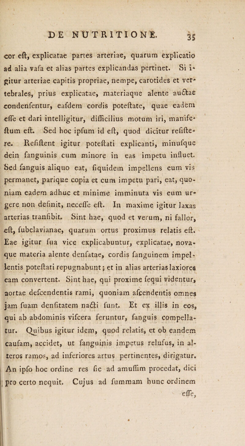 \ DE NUTRITI ONE. 3S cor eft, explicatae partes arteriae, quarum explicatio ad alia vafa et alias partes explicandas pertinet. Si i- gitur arteriae capitis propriae, nempe, carotides et ver* tebrales, prius explicatae, materiaque alente au£fcae condenfentur, eafdem cordis poteftate, quae eadem efTe et dari intelligitur, difficilius motum iri, manife- ftum eft. Sed hoc ipfum id eft, quod dicitur refifte» re. Refiftent igitur poteftati explicanti, minufque dein fanguinis cum minore in eas impetu influet Sed fanguis aliquo eat, fiquidem impellens eum vis \ permanet, parique copia et cum impetu pari, eat, quo¬ niam eadem adhuc et minime imminuta vis eum ur¬ gere non definit, necefle eft. I11 maxime igitur laxas arterias tranfibit Sint hae, quod et verum, ni fallor, eft, fubclavianae, quarum ortus proximus relatis eft. Eae igitur fua vice explicabuntur, explicatae, nova¬ que materia alente denfatae, cordis fanguinem impel¬ lentis poteftati repugnabunt; et in alias arterias laxiores - eam convertent. Sint hae, qui proxime fequi videntur, \ aortae defcendentis rami, quoniam afcendentis omnes jam fuam denfitatem nadti funt, Et ex illis in eos, qui ab abdominis vifcera feruntur, fanguis compella¬ tur. Quibus igitur idem, quod relatis, et ob eandem caufam, accidet, ut fanguinis impetus relufus, in al¬ teros ramos, ad inferiores artus pertinentes, dirigatur. An ipfo hoc ordine res fic ad amuffim procedat, dici pro certo nequit» Cujus ad fummam hunc ordinem efTe*
