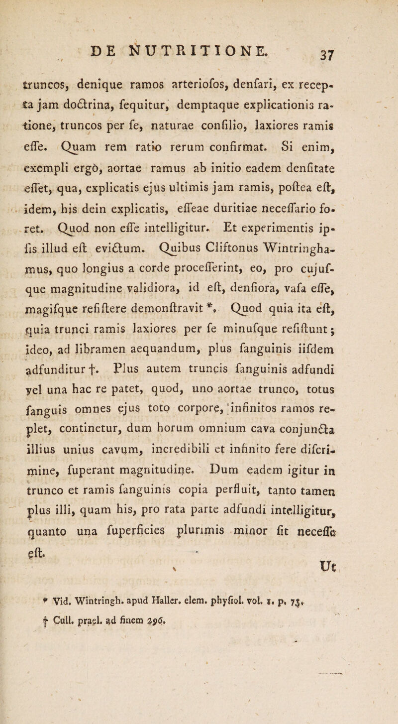 truncos, denique ramos arteriofos, denfari, ex recep¬ ta jam do£trina, fequitur, demptaque explicationis ra- tione, truncos per fe, naturae confilio, laxiores ramis efte. Quam rem ratio rerum confirmat. Si enim, exempli ergo, aortae ramus ab initio eadem denfitate eflet, qua, explicatis ejus ultimis jam ramis, poftea eft, idem, his dein explicatis, efleae duritiae necefiario fo¬ ret. Quod non efte intelligitur. Et experimentis ip- lis illud eft evidlum. Quibus Cliftonus Wintringha- mus, quo longius a corde proceflerint, eo, pro cujuf- que magnitudine validiora, id eft, denfiora, vafa efte, magifque refiftere demonftravit *, Quod quia ita eft, quia trunci ramis laxiores per fe minufque refiftunt j ideo, ad libramen aequandum, plus fanguinis iifdem adfunditurf. Plus autem truncis fanguinis adfundi yel una hac re patet, quod, uno aortae trunco, totus fanguis omnes ejus toto corpore, infinitos ramos re¬ plet, continetur, dum horum omnium cava conjun&a illius unius cavum, incredibili et infinito fere difcri- mine, fuperant magnitudine. Dum eadem igitur in trunco et ramis fanguinis copia perfluit, tanto tamen plus illi, quam his, pro rata parte adfundi inte.lligitur, quanto una fuperficies plurimis minor fit necefle eft* Ut * Vid. Wintringh. apud Haller. elem. phyflol. vol. i, p. 73» | Culi, prasl. ad finem 2,96, ;