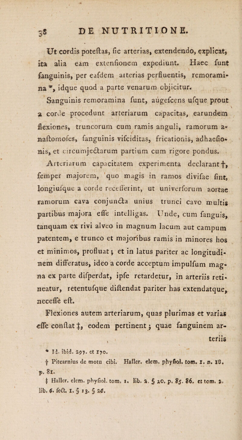 Ut cordis poteftas, fic arterias, extendendo, explicat, Ita alia eam extendonem expediunt. Haec funt \ fanguinis, per eafdem aiterias perfluentis, remorami¬ na *, idque quod a parte venarum objicitur. Sanguinis remoramina funt, augefcens ufque prout a corde procedunt arteriarum capacitas, earundern flexiones, truncorum cum ramis anguli, ramorum a- naftomofes, ianguinis vifciditas, fricationis, adhaeflo* nis, et arcumjedtarum partium cum rigore pondus. Arteriarum capacitatem experimenta declarantf, femper majorem, quo magis in ramos divifae fint, Iongiufque a corde receflerint, ut univerforum aortae ramorum cava conjundta unius trunci cavo multis partibus majora efle intelligas. l’nde, cum fanguis, tanquam ex rivi alveo in magnum lacum aut campum patentem, e trunco et majoribus ramis in minores hos et minimos, profluat; et in latus pariter ac longitudi¬ nem difFeratus, ideo a corde acceptum impulfum mag¬ na ex parte difperdat, ipfe retardetur, in arteriis reti¬ neatur, retentufque diftendat pariter has extendatque, necefie eft. Flexiones autem arteriarum, quas plurimas et varias efle conflat eodem pertinent; quae fanguinem ar- , i teriis * Id. ibid. 2py. et 170. f Pitearnius de motu cibi. Halier. elem. phyfiol. tom. I. n. IO» p. 81. | Halier. elem. phyfiol. tom. s. lib. %. § *0. p. 85. 86. ct tom. lib. feCt. I. § 13. § 26.