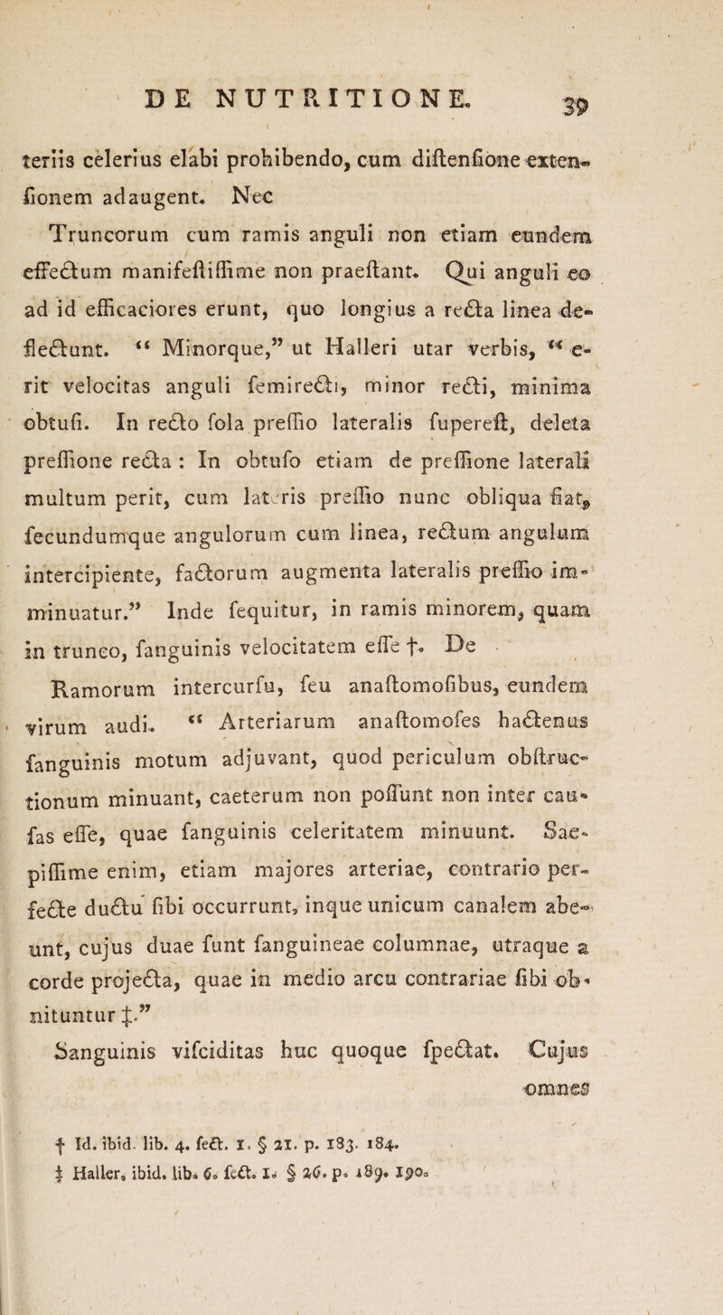 teriis celerius elabi prohibendo, cum diftenfione exten- fionem adaugent. Nec Truncorum cum ramis anguli non etiam eundem effebum manifefliffirne non praedant. Qui anguli eo ad id efficaciores erunt, quo longius a reba linea de¬ flebunt. “ Minorque,” ut Halleri utar verbis, u e- rit velocitas anguli femirebi, minor rebi, minima obtuli. In rebo fola preffio lateralis fuperefi, deleta preflione reba : In obtufo etiam de preffione laterali multum perit, cum lateris preffio nunc obliqua fiaq, fecundumque angulorum cum linea, reburn angulum intercipiente, faborum augmenta lateralis preffio ira» minuatur.” Inde fequitur, in ramis minorem, quam in trunco, fanguinis velocitatem effe De Ramorum intercurfu, feu anaftomofibus, eundem virum audi. <c Arteriarum anaftomofes habenus fanguinis motum adjuvant, quod periculum obltruc» tionum minuant, caeterum non poffunt non inter cau» fas effe, quae fanguinis celeritatem minuunt. Sae» piffime enim, etiam majores arteriae, contrario per¬ fere dubu fibi occurrunt, inque unicum canalem abe¬ unt, cujus duae funt fanguineae columnae, utraque z corde projeba, quae in medio arcu contrariae fibi ob» nituntur f.” Sanguinis vifciditas huc quoque fpebat. Cujus omnes f Id. ibid. lib. 4. feft. I. § 21. p. 183. 184. 4 Haller, ibid. lib» 6* fe£t. I» § ad. p. 189. Ipo»