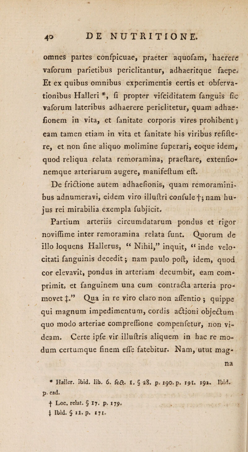 / 40 DE NUTRITIO NE. omnes partes confpicuae, praeter aquofam, haeret vaforum parietibus periclitantur, adhaeritque faepe* Et ex quibus omnibus experimentis certis et obferva- tionibus Halleri 11 propter vifciditatem fanguis fic vaforum lateribus adhaerere perielitetur, quam adhae- * fionem in vita, et fanitate corporis vires prohibent 3 eam tamen etiam in vita et fanitate his viribus refifte» re, et non line aliquo molimine fuperari, eoque idem, quod reliqua relata remoramina, praedare, extenfio- nemque arteriarum augere, manifeltum elh De fri&ione autem adhaefionis, quam remoramini¬ bus adnumeravi, eidem viro illuftri confulefjnam hu¬ jus rei mirabilia exempla fubjicit. Partium arteriis circumdatarum pondus et rigor noviflime inter remoramina relata funt. Quorum de illo loquens Hallerus, “ Nihil,:” inquit, “ inde velo¬ citati fanguinis decedit; nam paulo poft, idem, quod cor elevavit, pondus in arteriam decumbit, eam com¬ primit, et fanguinem una cum contra&a arteria pro¬ movet Qua in re viro claro non aflentio ; quippe qui magnum impedimentum, cordis a&ioni objedum quo modo arteriae compreffione compenfetur, non vi-* 4 deam. Certe ipfe vir illultris aliquem in hac re mo¬ dum certumque finem efie fatebitur. Nam, utut mag¬ na * HalSer. ibid. lib. 6. fe£t> I, § %%. p.190. p. rpt. 19*. Ibid, p. ead. f Loc. relat. § 17. p. 179» „ 4 Ibid. § ii. p. 17Io