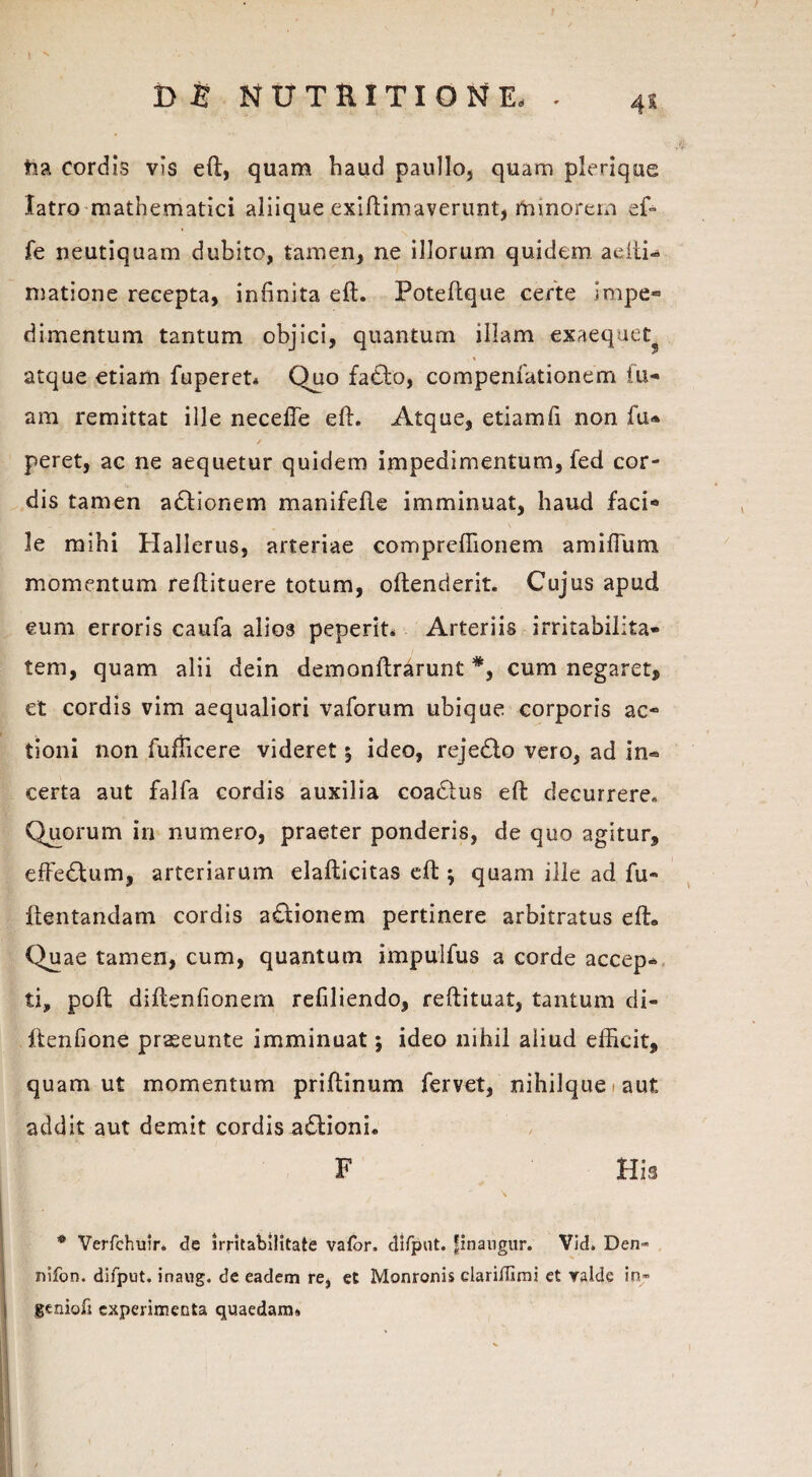 tia cordis vis eft, quam haud paullo, quam plerique latro mathematici aliique exiftimaverunt, rtainorein ef~ fe neutiquam dubito, tamen, ne illorum quidem adti- matione recepta, infinita eft. Poteflque certe impe» dimentum tantum objici, quantum illam exaequer atque etiam fuperet* Quo fa£to, compenfationem fu- am remittat ille necefte eft. Atque, etiamfi non fu® / peret, ac ne aequetur quidem impedimentum, fed cor¬ dis tamen adionem manifefte imminuat, haud faci* le mihi Hallerus, arteriae compreftionem amiflum momentum reftituere totum, oftenderit. Cujus apud eum erroris caufa alios peperit. Arteriis irritabilita¬ tem, quam alii dein demonftrarunt *, cum negaret, et cordis vim aequaliori vaforum ubique corporis ac- tioni non fuflicere videret 5 ideo, rejedlo vero, ad in« certa aut falfa cordis auxilia coactus eft decurrere. Quorum in numero, praeter ponderis, de quo agitur, effeftum, arteriarum elafticitas eft ; quam ille ad fu- ftentandam cordis a£tionem pertinere arbitratus eft» Quae tamen, cum, quantum impulfus a corde accep» ti, poft diftenfionem refiliendo, reftituat, tantum di- ftenfione praseunte imminuat j ideo nihil aliud efficit, quam ut momentum priftinum fervet, nihilque ■ aut addit aut demit cordis a£lioni. F His ® Verfchuir* de irritabilitate vator. difpnt. pnangur. Vid» Den* nifon. difput. inaug. de eadem re, et Monronis clariflimi et ralde in» geniofi experimenta quaedam.