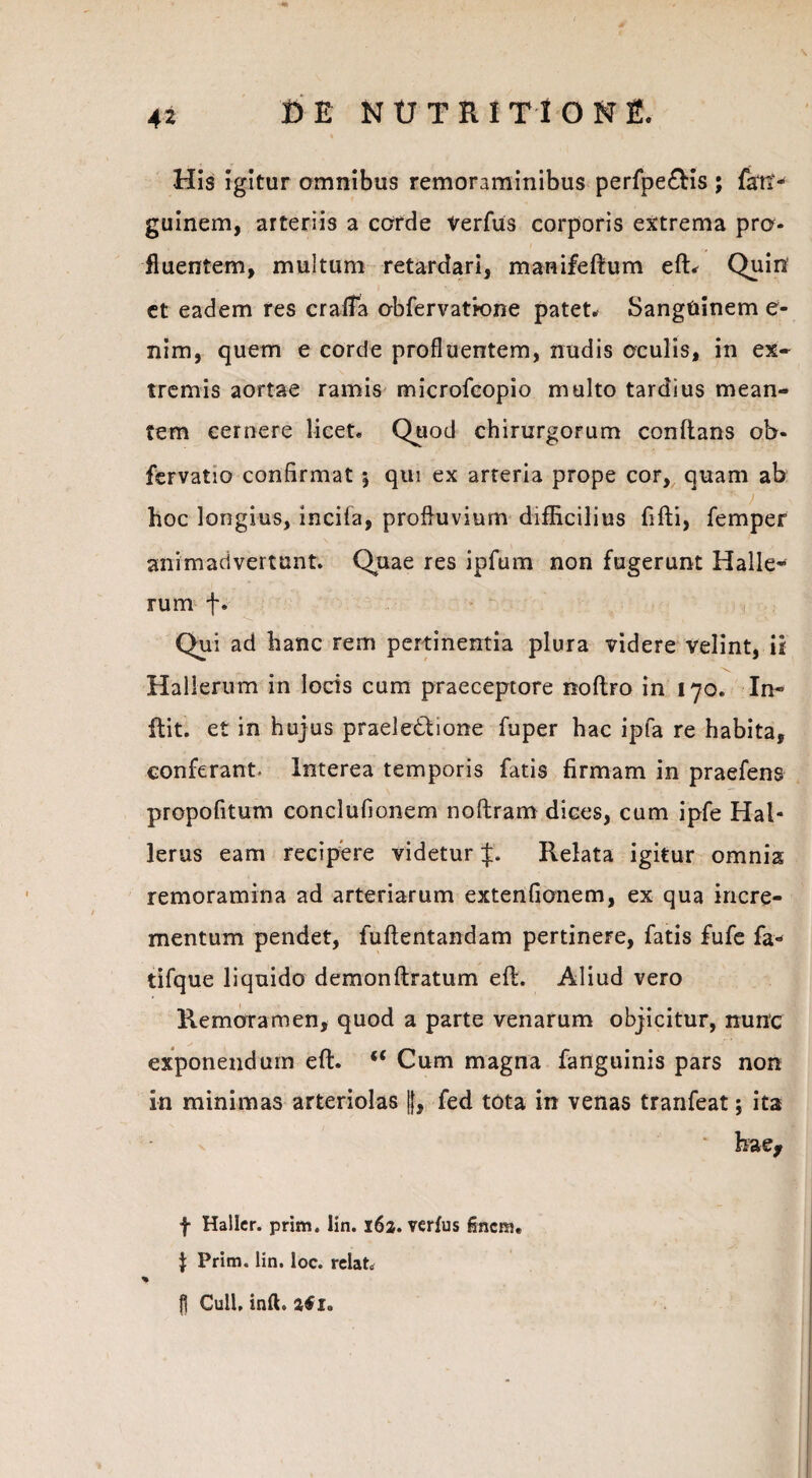 His igitur omnibus remoraminibus perfpe&is ; farti - guinem, arteriis a corde Verfus corporis extrema pro* fluentem, multum retardari, manifeftum eft. Quin et eadem res crafta obfervatione patet. Sanguinem e- nim, quem e corde profluentem, nudis oculis, in ex¬ tremis aortae ramis microfcopio multo tardius mean¬ tem cernere licet. Quod chirurgorum conflans ob- fcrvatio confirmat 5 qui ex arteria prope cor, quam ab hoc longius, incila, profluvium difficilius fifti, femper animadvertunt. Quae res ipfum non fugerunt Halle- rum jv Qui ad hanc rem pertinentia plura videre velint, ii Halterum in locis cum praeceptore noflro in 170. In- flit. et in hujus praele&ione fuper hac ipta re habita, conferant- Interea temporis fatis firmam in praefens propofitum conclufionem noftram dices, cum ipfe Hal- lerus eam recipere videtur £. Relata igitur omnia remoramina ad arteriarum extenfionem, ex qua incre¬ mentum pendet, fuflentandam pertinere, fatis fufe fa- tifque liquido demonftratum eft. Aliud vero Remoramen, quod a parte venarum objicitur, nunc exponendum eft. “ Cum magna fanguinis pars non in minimas arteriolas ||, fed tota in venas tranfeat; ita * hae, f Haller. prim. lin. 162. verfus finem. } Prim. lin. loc. relato % fl CulU inft. tfi.