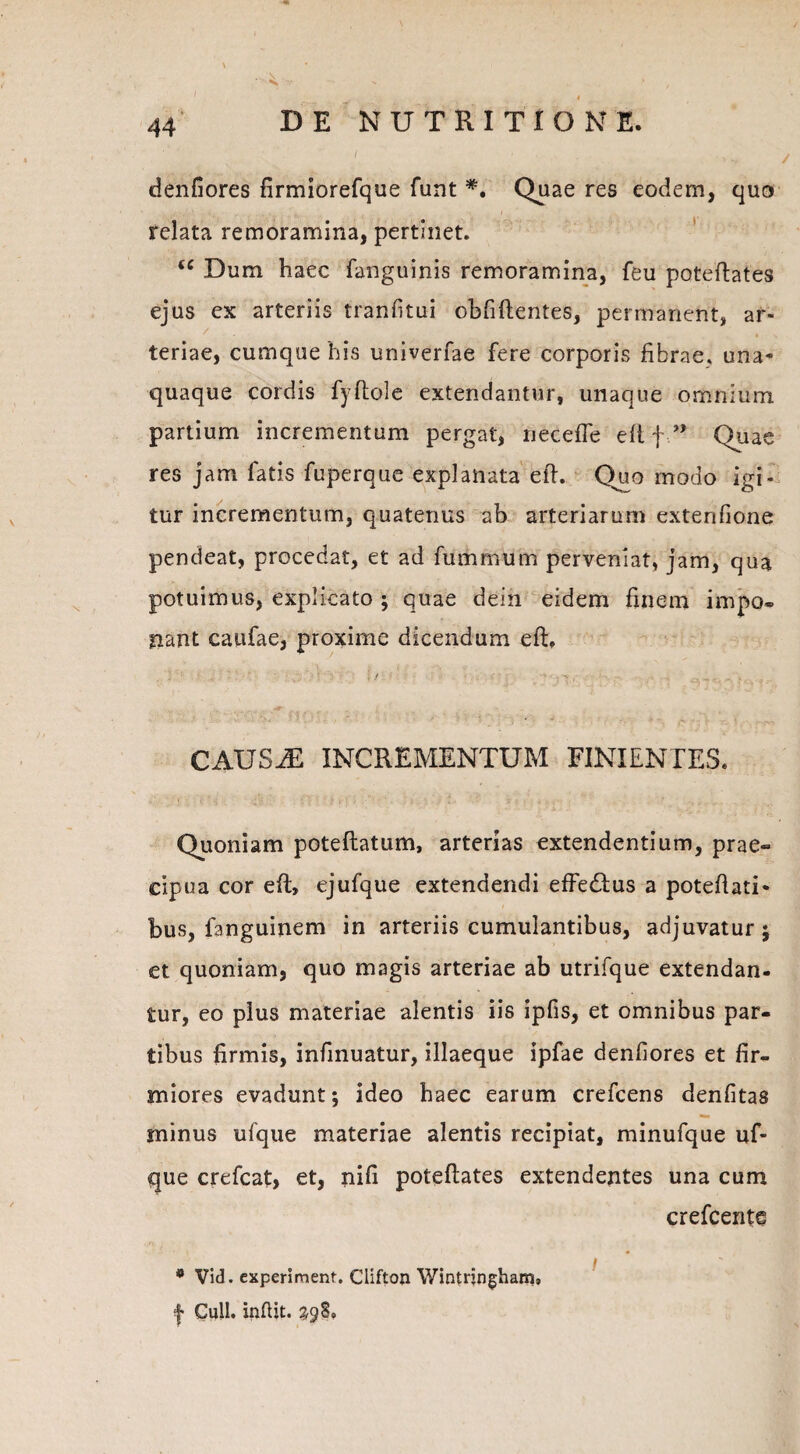 \ ~v» ■ ■ , 1 ' ■ V .. denfiores firmiorefque funt *. Quae res eodem, quo , ;v. .V ' . . I relata remoramina, pertinet. “ Dum haec fanguinis remoramina, feu poteftates ejus ex arteriis tranfitui obfiftentes, permanent, ar¬ teriae, cumque his univerfae fere corporis fibrae, una¬ quaque cordis fyftole extendantur, unaque omnium partium incrementum pergat, necefie eft fQuae res jam fatis fupercue explanata efi. Quo modo igi¬ tur incrementum, quatenus ab arteriarum extenfione pendeat, procedat, et ad fummum perveniat, jam, qua potuimus, explicato ; quae dein eidem finem impo¬ nant caufae, proxime dicendum eft. CAUSAE INCREMENTUM FINIENTES. Quoniam poteftatum, arterias extendentium, prae¬ cipua cor eft, ejufque extendendi effe&us a poteftati- bus, fanguinem in arteriis cumulantibus, adjuvatur; et quoniam, quo magis arteriae ab utrifque extendan¬ tur, eo plus materiae alentis iis ipfis, et omnibus par¬ tibus firmis, infinuatur, illaeque ipfae denfiores et fir¬ miores evadunt; ideo haec earum crefcens denfitas minus ufque materiae alentis recipiat, minufque uf- que crefcat, et, nifi poteftates extendentes una cum crefcente * Vid. experiment. Clifton Wintrjngham, f Culi, indit. 298,