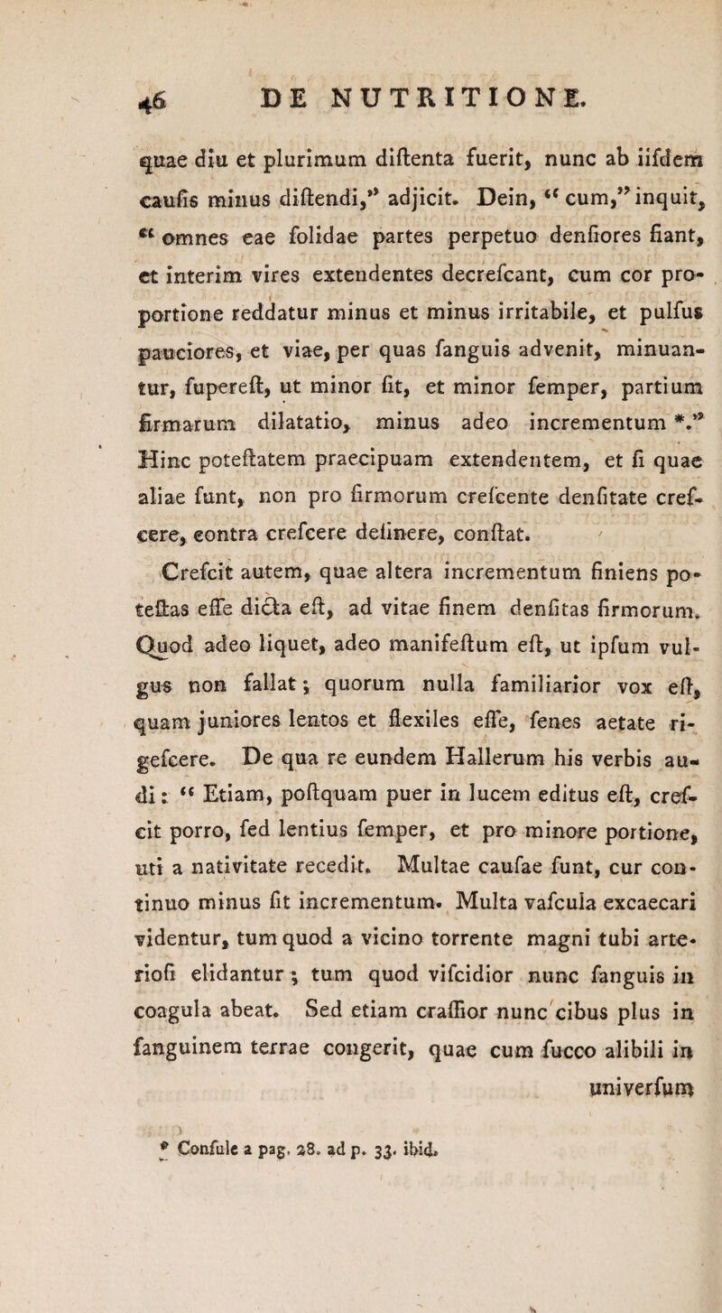 quae diu et plurimum diftenta fuerit, nunc ab iifdem caufis minus didendi,** adjicit* Dein, u cum,inquit, ct omnes eae folidae partes perpetuo denfiores fiant, et interim vires extendentes decrefcant, cum cor pro¬ portione reddatur minus et minus irritabile, et pulfus pauciores, et viae, per quas fanguis advenit, minuan¬ tur, fupereft, ut minor fit, et minor femper, partium firmarum dilatatio, minus adeo incrementum V* Hinc poteftatem praecipuam extendentem, et fi quae aliae funt, non pro firmorum crefcente denfitate cref- eere, eontra crefeere delinere, confiat. Crefcit autem, quae altera incrementum finiens po- / . X tefias efle dicla eft, ad vitae finem denfitas firmorum* Quod adeo liquet, adeo manifeftum eft, ut ipfum vul¬ gus non fallat; quorum nulla familiarior vox eft, quam juniores lentos et flexiles efte, fenes aetate ri- gefeere. De qua re eundem Hallerum his verbis au¬ di: “ Etiam, poftquam puer in lucem editus eft, cref¬ cit porro, fed lentius femper, et pro minore portione, uti a nativitate recedit. Multae caufae funt, cur con¬ tinuo minus fit incrementum. Multa vafcula excaecari videntur, tum quod a vicino torrente magni tubi arte- rioft elidantur ; tum quod vifcidior nunc fanguis in coagula abeat. Sed etiam craftior nunc cibus plus in fanguinem terrae congerit, quae cum fucco alibili in univerfuin .. ; .} * • ' N * Confulc a pag, s8„ ad p. 33. ibid*