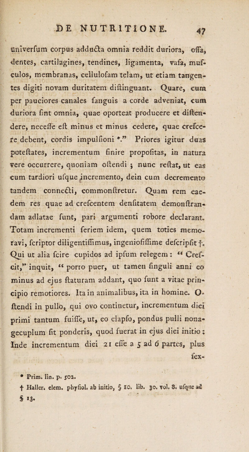 tiniverfum corpus addudla omnia reddit duriora, oiTa, dentes, cartilagines, tendines, ligamenta, vafa, muf* culos, membranas, cellulofam telam, ut etiam tangen¬ tes digiti novam duritatem diflinguant. Quare, cuna per pauciores canales fanguis a corde adveniat, cum duriora fint omnia, quae oporteat producere et di lien- dere, necefie eft minus et minus cedere, quae crefce» re debent, cordis impulfioni Priores igitur duas poteftates, incrementum finire propofitas, in natura vere occurrere, quoniam oftendi j nunc reftat, ut eas cum tardiori ufque incremento, dein cum decremento tandem connedti, commonftretur. Quam rem eae- Ij v •' : , io-’ i. 1 - * ’ - ' • ' ' ■ ' ' • ' • , dem res quae ad crefcentem denfitatem demon flr an - datn adlatae funt, pari argumenti robore declarant* Totam incrementi feriem idem, quem toties memo¬ ravi, fcriptor diligentifiimus, ingeniofiflime defcripfitf* Qui ut alia fcire cupidos ad ipfum relegem: 44 Cref- cit,” inquit, 44 porro puer, ut tamen finguli anni eo minus ad ejus flaturam addant, quo funt a vitae prin¬ cipio remotiores. Ita in animalibus, ita in homine. Q- flendi in pullo, qui ovo continetur, incrementum diei primi tantum fuifie, ut, eo elapfo, pondus pulli nona- gecuplum fit ponderis, quod fuerat in ejus diei initio; Inde incrementum diei 21 efie a 5 ad 6 partes, plus fex- \ • Prim. Ko. p» 50Z. f Haller. elem. pbyfiol. ab initio, § IO. lib. 30. voL S