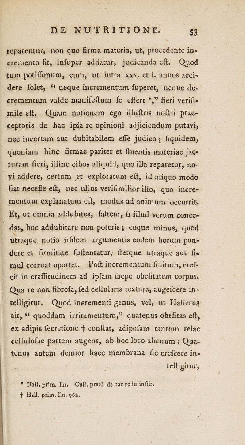 reparentur, non quo firma materia, ut, procedente in¬ cremento fit, infuper addatur, judicanda eft. Quod tum potiflimum, cum, ut intra xxx. et 1, annos acci¬ dere folet, “ neque incrementum fuperet, neque de¬ crementum valde manifeftum fe effert fieri verifi- mile efl. Quam notionem ego illuftris noftri prae¬ ceptoris de hac ipfa re opinioni adjiciendum putavi, nec incertam aut dubitabilem efle judico; fiquidem, quoniam hinc firmae pariter et fluentis materiae jac¬ turam fieri, illinc cibos aliquid, quo illa reparetur, no¬ vi addere, certum et exploratum eft, id aliquo modo fiat necefle eft, nec ullus yerifimilior illo, quo incre¬ mentum explanatum eft, modus ad animum occurrit. Et, ut omnia addubites, faltem, fi illud verum conce¬ das, hoc addubitare non poteris; eoque minus, quod utraque notio iifdem argumentis eodem horum pon¬ dere et firmitate fuftentatur, ftetque utraque aut fi- mul corruat oportet. Poft incrementum finitum, cref- cit in craflitudinem ad ipfam iaepe obefitatem corpus. Qua re non fibrofa, fed cellularis textura, augefcere in- telligitur. Quod incrementi genus, vel, ut Hallerus ait, “ quoddam irritamentum,” quatenus obefitas eft, ex adipis fecretione f conftat, adipofam tantum telae cellulofae partem augens, ab hoc loco alienum : Qua¬ tenus autem denfior haec membrana fic crefcere in- * Hali. prim. Iin. Culi. prae!, de hac re in inftit» f Hali. prim. Iin. 962. \ ■