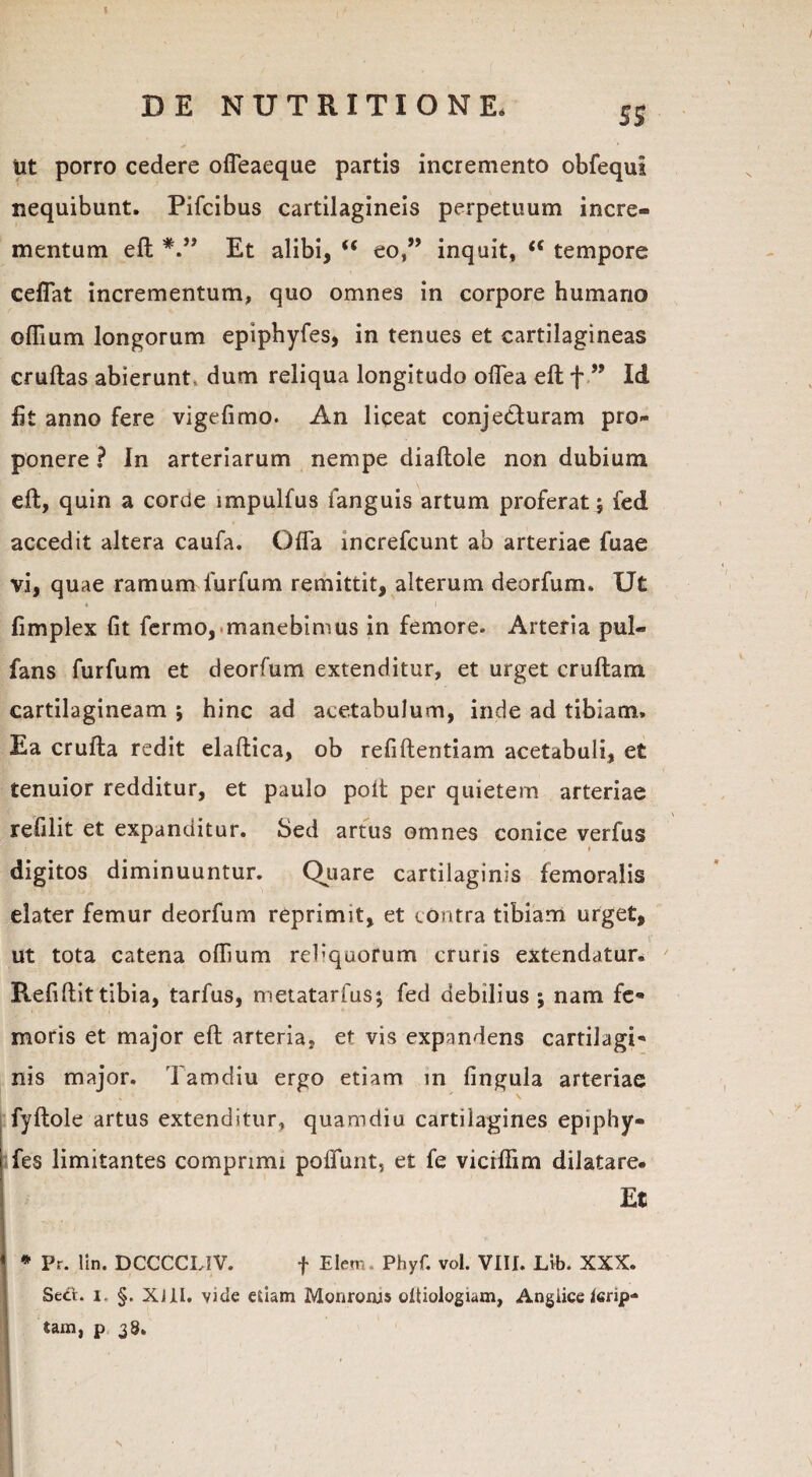 mt porro cedere offeaeque partis incremento obfequi nequibunt. Pifcibus cartilagineis perpetuum incre¬ mentum eft Et alibi, “ eo,” inquit, iC tempore ceffat incrementum, quo omnes in corpore humano oflium longorum epiphyfes, in tenues et cartilagineas cruftas abierunt, dum reliqua longitudo offea eft f ” Id iit anno fere vigefimo. An liceat conjecturam pro¬ ponere ? In arteriarum nempe diaftole non dubium eft, quin a corde impulfus fanguis artum proferat; fed accedit altera caufa. Offa increfcunt ab arteriae fuae vi, quae ramum furfum remittit, alterum deorfum. Ut fimplex fit fermo, manebimus in femore. Arteria pul- fans furfum et deorfum extenditur, et urget cruftam cartilagineam ; hinc ad acetabulum, inde ad tibiam. Ea crufta redit elaftica, ob refiftentiam acetabuli, et tenuior redditur, et paulo poit per quietem arteriae refilit et expanditur. Sed artus omnes conice verfus digitos diminuuntur. Quare cartilaginis femoralis elater femur deorfum reprimit, et contra tibiam urget, ut tota catena oflium rebqaorum cruris extendatur. Ptefiflit tibia, tarfus, metatarfus; fed debilius ; nam fe¬ moris et major eft arteria, et vis expandens cartilagi¬ nis major. Tamdiu ergo etiam in lingula arteriae fyftole artus extenditur, quamdiu cartilagines epiphy¬ fes limitantes comprimi poliunt, et fe viciflim dilatare* Et * Pr. lin. DCCCCLIV. f Elerr Phyf. vol. VIII. Lib. XXX. SeCt. i. §. xai. vide edam Monronis oltiologiam, Angiice terip- tam, p 38.