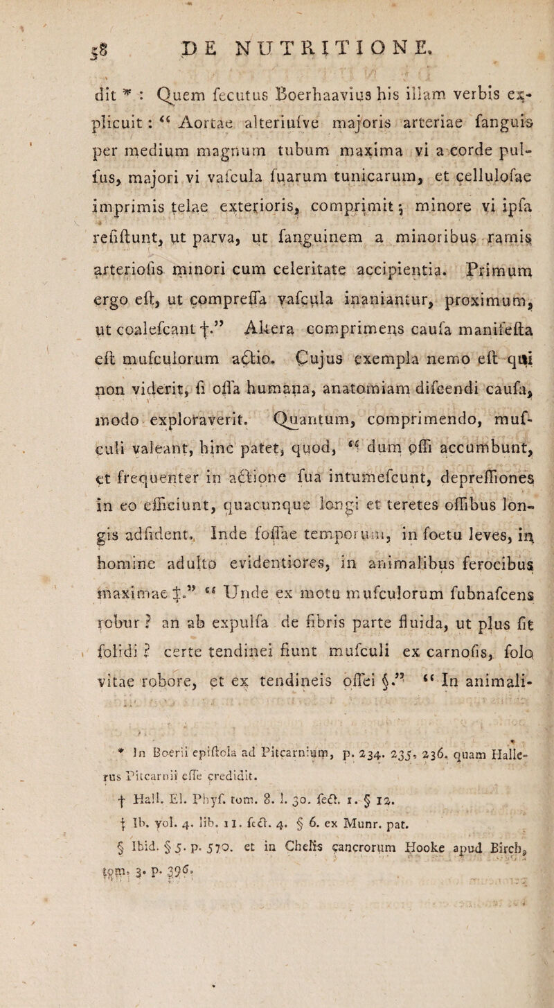 ;S DE NDTRXTIONE, dit w : Quem fecutus Boerhaavius bis illam verbis ex¬ plicuit : u Aortae alteriufve majoris arteriae fanguis per medium magnum tubum maxima vi a corde pul¬ lus, majori vi vafcula fuarum tunicarum, et cellulofae imprimis telae exterioris, comprimit*, minore vi ipfa rebftunt, ut parva, ut fanguinem a minoribus ramis arteriolis minori cum celeritate accipientia. Primum ergo eft, ut compreffia vafcula inaniantur, proximum, ut coalefcant t*’> Akera comprimens caufa manifefta eft mufculorum a6tio. Cujus exempla nemo eft qiii non viderit, fi offa humana, anatomiam difcendi caufa, • • ‘ V ’ ’* ' modo exploraverit. Quantum, comprimendo, muf- culi valeant, hinc patet, quod, dum ofli accumbunt, et frequenter in actione fua intumefcunt, depreffiones in eo efficiunt, quacunque longi et teretes offibus lon¬ gis adfident,, inde foffae temporum, in foetu leves, in homine adulto evidentiores, in animalibus ferocibus maximae s( Unde ex motu mufculorum fubnafcens robur? an ab expulfa de fibris parte fluida, ut plus fit folidi ? certe tendinei fiunt mufculi ex carnofls, folq vitae robore, et ex tendineis offei §” (< In animali- r. ; : ; ■ i ‘ > ■ ' 1  * i * .. ; J *' ‘ * ‘ ' • 1 ’ i >■ ♦ * In Boerii epiftola ad Pucarnitim, p. 234. 235, 236. quam Halle» rus Pitcarnii cfTe credidit. | Ka!l. EI. Pbyf. tom. 8. 1. 30. fe£h 1. § 12. | Ib. yol. 4. lib. 11. fc£h 4. § 6. ex Munr. pat. § Ibid. § 5. p. 570. et in Chelis cancrorum Hooke apud Bircbj tom, 3. p. 39<5, . ' *