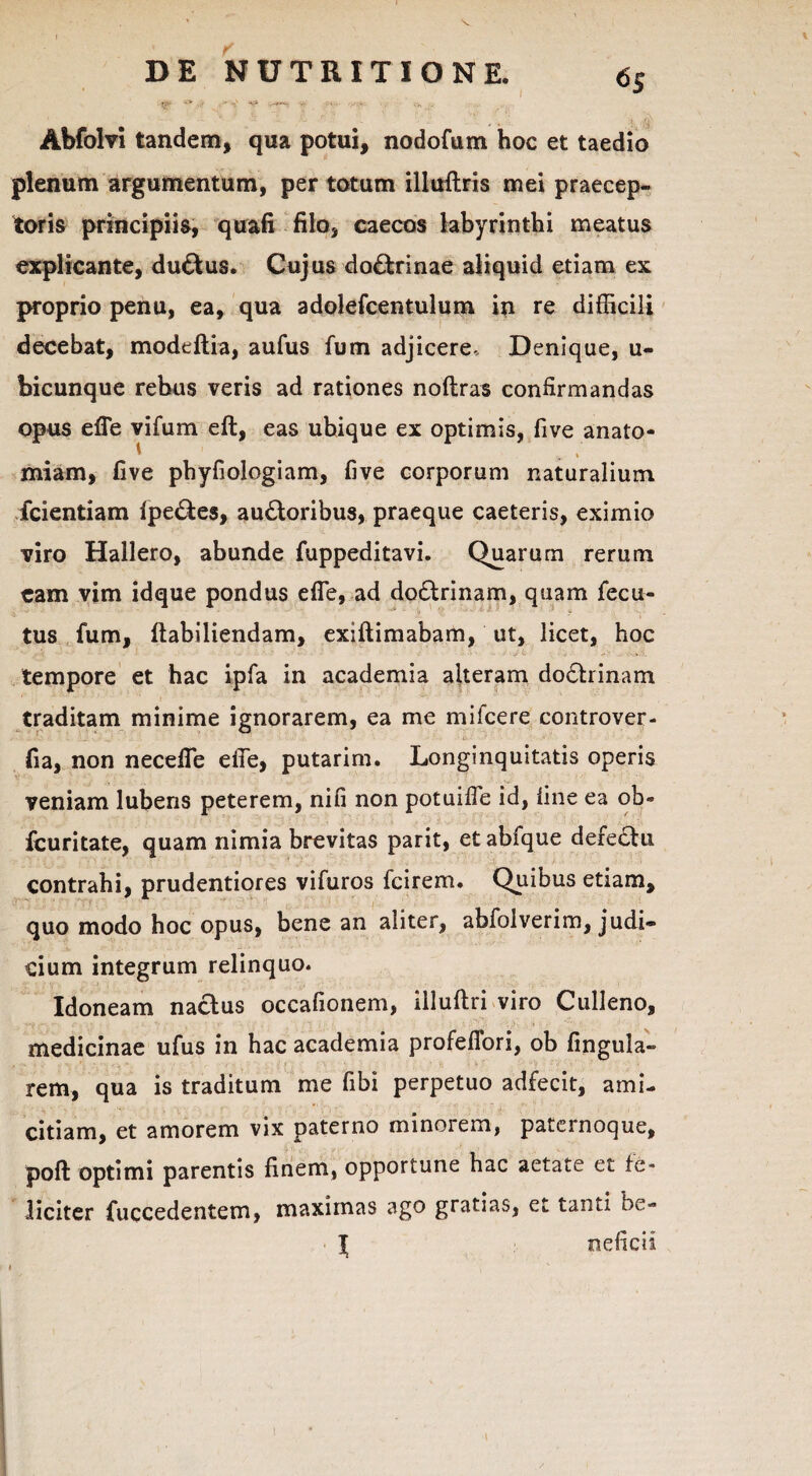 Abfolvi tandem, qua potui, nodofum hoc et taedio plenum argumentum, per totum illuftris mei praecep¬ toris principiis, quafi filo, caecos labyrinthi meatus explicante, dudfcus. Cujus do£trinae aliquid etiam ex proprio penu, ea, qua adolefcentulum in re difficili decebat, modeftia, aufus fum adjicere- Denique, u- bicunque rebus veris ad rationes noftras confirmandas opus efie vifum eft, eas ubique ex optimis, five anato- miam, five phyfiologiam, five corporum naturalium fcientiam ipe&es, au£loribus, praeque caeteris, eximio viro Hallero, abunde fuppeditavi. Quarum rerum eam vim idque pondus efie, ad do£lrinam, quam fecu- tus fum, ftabiliendam, exiftimabam, ut, licet, hoc tempore et hac ipfa in academia alteram dobtrinam traditam minime ignorarem, ea me mifcere controver- fia, non necelTe efie, putarim. Longinquitatis operis veniam lubens peterem, nifi non potuifle id, fine ea ob- fcuritate, quam nimia brevitas parit, et abfque defedlu contrahi, prudentiores vifuros fcirem. Quibus etiam, quo modo hoc opus, bene an aliter, abfolverim, judi¬ cium integrum relinquo. Idoneam na&us occafionem, illuftri viro Culleno, medicinae ufus in hac academia profefiori, ob fingula- rem, qua is traditum me fibi perpetuo adfecit, ami¬ citiam, et amorem vix paterno minorem, paternoque, poft optimi parentis finem, opportune hac aetate et fe¬ liciter fuccedentem, maximas ago gratias, et tanti be- l neficii