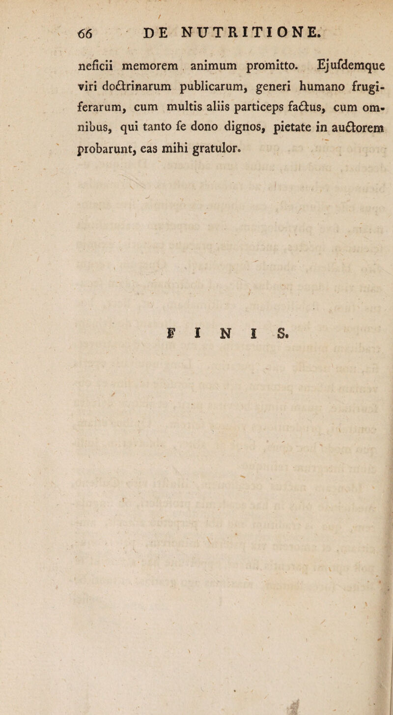 neficii memorem animum promitto. Ejufdemque viri doctrinarum publicarum, generi humano frugi¬ ferarum, cum multis aliis particeps faCtus, cum om¬ nibus, qui tanto fe dono dignos, pietate in auCtorem probarunt, eas mihi gratulor. FINIS.