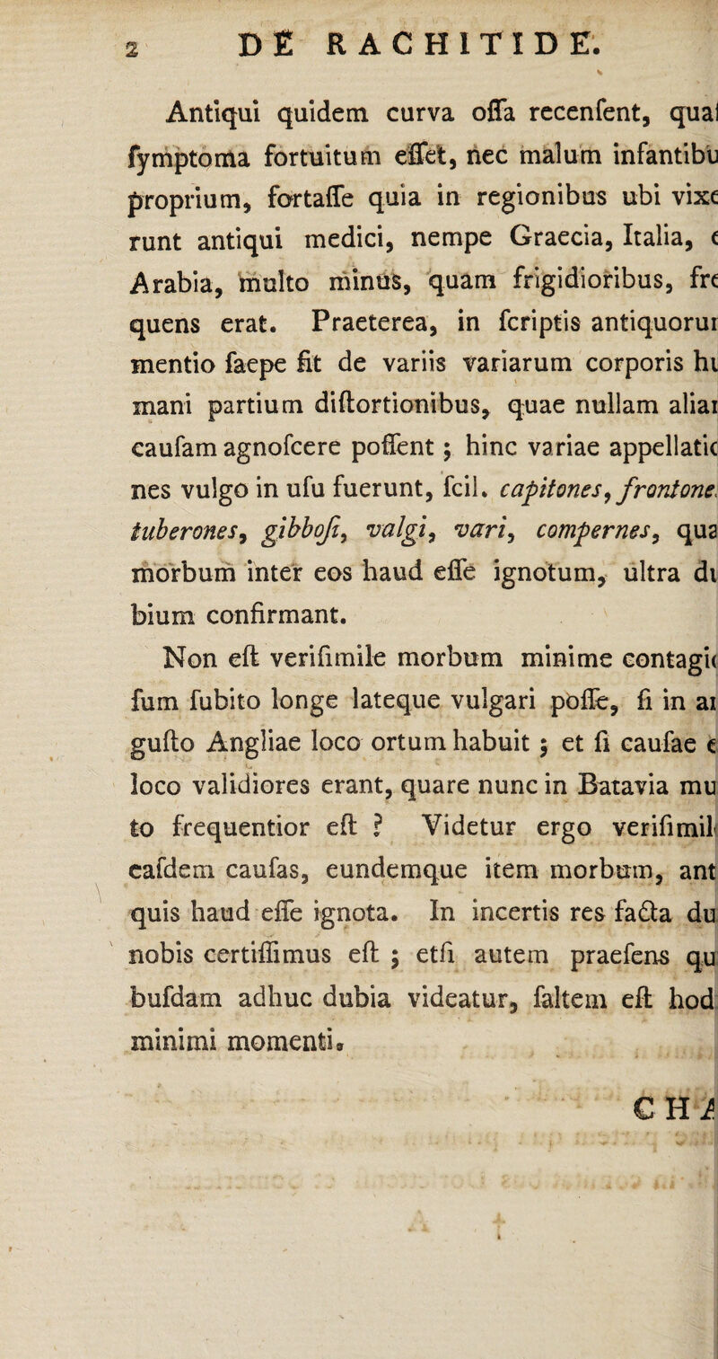 Antiqui quidem curva offa recenfent, quai fymptoma fortuitum efflet, nec malum infantibu proprium, fortaffe quia in regionibus ubi vixe runt antiqui medici, nempe Graecia, Italia, c Arabia, multo minus, quam frigidioribus, fre quens erat. Praeterea, in fcriptis antiquorur mentio faepe fit de variis variarum corporis ht mani partium diftortionibus, quae nullam aliai caufam agnofcere poffent; hinc variae appellatic nes vulgo in ufu fuerunt, fcil. capitones,frontone, tuberones, gihbofi, valgi, vari, compernes, qua morbum inter eos haud effe ignotum, ultra di bium confirmant. Non eft verifimile morbum minime eontagi< fum fubito longe lateque vulgari poffe, fi in ai gufto Angliae loco ortum habuit $ et fi caufae e loco validiores erant, quare nunc in Batavia mu to frequentior eft ? Videtur ergo verifimih cafdem caufas, eundemque item morbum, ant quis haud effe ignota. In incertis res fa&a du nobis certiffimus eft ; etfi autem praefens qu bufdarn adhuc dubia videatur, faltem eft hod minimi momenti» CHi