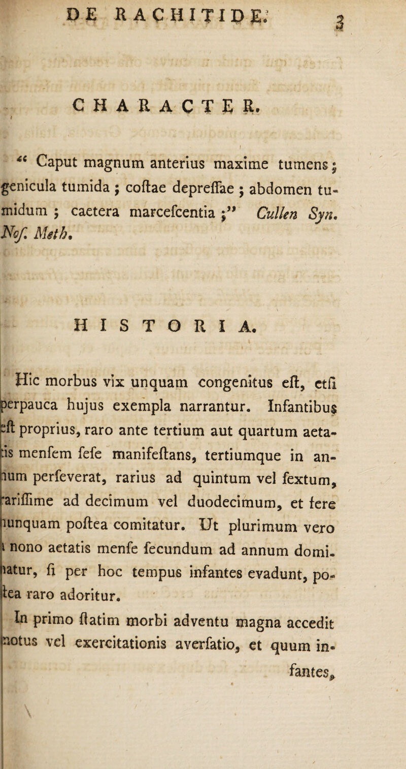 character. I 4C Caput magnum anterius maxime tumens; genicula tumida ; coftae depreffae ; abdomen tu¬ midum ; caetera marcefcentia Cullen Syn. No/ Meth* HISTORIA. Hic morbus vix unquam congenitus elt, ctfi perpauca hujus exempla narrantur. Infantibus bft proprius, raro ante tertium aut quartum aeta¬ tis menfem fefe manifeftans, tertiumque in an¬ num perleverat, rarius ad quintum vel fextum, tariffime ad decimum vel duodecimum, et fere mnquam poftea comitatur. Ut plurimum vero 1 nono aetatis menfe fecundum ad annum domi- hatur, fi per hoc tempus infantes evadunt, po- ifea raro adoritur. In primo flatim morbi adventu magna accedit motus vel exercitationis averfatio, et quum in¬ fantes*