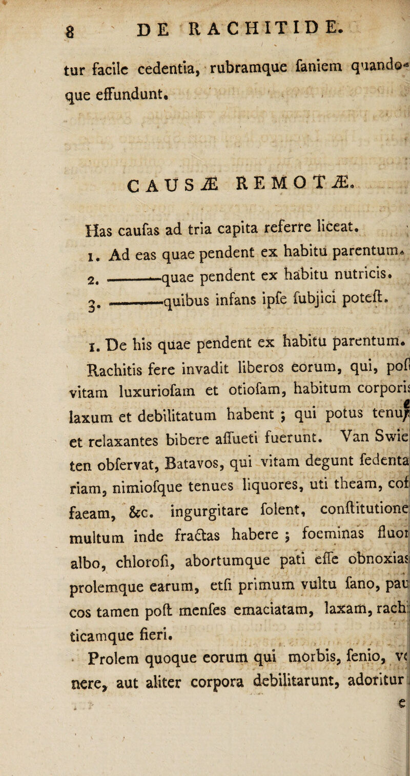 tur facile cedentia, rubramque faniem quando¬ que effundunt. CAUSiE REMOTA. Has caufas ad tria capita referre liceat. 1. Ad eas quae pendent ex habitu parentum. 2. _—quae pendent ex habitu nutricis. « ——quibus infans ipfe fubjici potefl. i. De his quae pendent ex habitu parentum. Rachitis fere invadit liberos eorum, qui, poli vitam luxuriofam et otiofam, habitum corpori: t laxum et debilitatum habent ; qui potus tenu/i et relaxantes bibere afluet! fuerunt. Van Swie ten obfervat, Batavos, qui vitam degunt fedenta riam, nimiofque tenues liquores, uti theam, cof faeam, &c. ingurgitare folent, conllitutione multum inde fraftas habere ; foeminas fluor albo, chlorofi, abortumque pati effe obnoxias prolemque earum, etfi primum vultu fano, par cos tamen poft menfes emaciatam, laxam, rach; ticamque fieri. Prolem quoque eorum qui morbis, fenio, v< nere, aut aliter corpora debilitarunt, adoritur