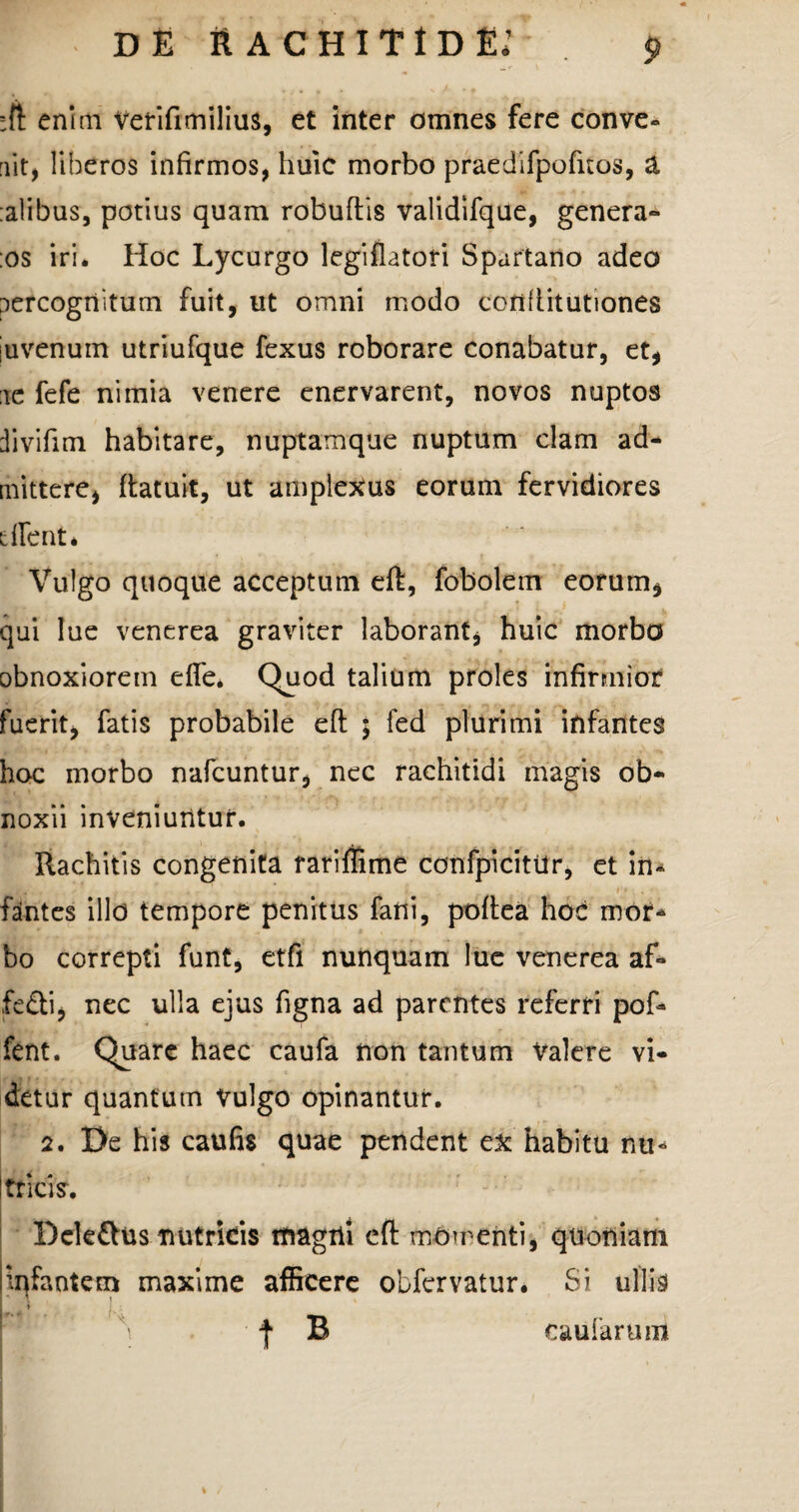 ;ft enim Vefifimilius, et inter omnes fere conve- iit, liberos infirmos, huic morbo praedifpofuos, a alibus, potius quam robuftis validifque, genera- os iri* Hoc Lycurgo legifiatori Spartano adeo percognitum fuit, ut omni modo confiitutiones juvenum utriufque fexus roborare conabatur, et, ae fefe nimia venere enervarent, novos nuptos divifim habitare, nuptamque nuptum clam ad¬ mittere, ftatuit, ut amplexus eorum fervidiores dlent. Vulgo quoque acceptum eft, fobolem eorum, qui lue venerea graviter laborant, huic morbo obnoxiorem efle* Quod talium proles infirmior fuerit, fatis probabile efl ; fed plurimi infantes hoc morbo nafcuntur, nec rachitidi magis ob¬ noxii inveniuntur. Rachitis congenita rariflime confpicitUr, et in¬ fantes illo tempore penitus fani, poftea hoc rnor* bo correpti funt, etfi nunquam lue venerea af- fe&i, nec ulla ejus figna ad parentes referri pof» fent. Quare haec caufa non tantum Valere vi¬ detur quantum Vulgo opinantur. 2. De his caufis quae pendent ex habitu nu* ! tricis. Dele£his nutricis magni eft menti, quoniam infantem maxime afficere obfervatur. Si ullis i»' ' \ f B caufarum