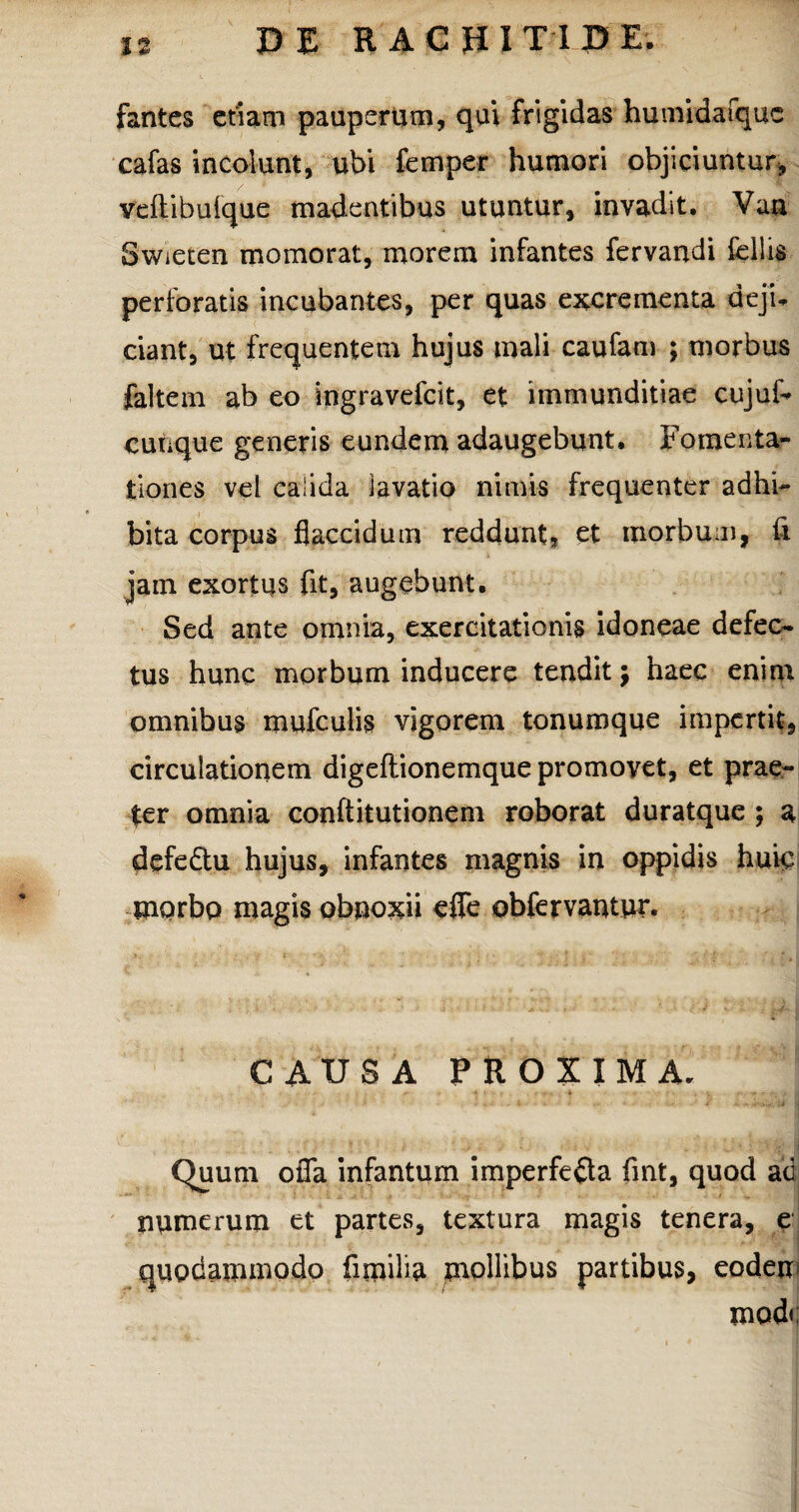 fantes etiam pauperum, qui frigidas humidafquc cafas incolunt, ubi femper humori objiciuntur, veftibulque madentibus utuntur, invadit. Van Swieten momorat, morem infantes fervandi fcllis perforatis incubantes, per quas excrementa deji¬ ciant, ut frequentem hujus mali caufam ; morbus faltem ab eo ingravefcit, et immunditiae cujuf- cunque generis eundem adaugebunt. Fomenta¬ tiones vel calida lavatio nimis frequenter adhi¬ bita corpus flaccidum reddunt, et morbum, fi jam exortus fit, augebunt. Sed ante omnia, exercitationis idoneae defec¬ tus hunc morbum inducere tendit; haec enim omnibus mufculis vigorem tonumque impertit, circulationem digeflionemque promovet, et prae¬ ter omnia conftitutionem roborat duratque ; a defeChi hujus, infantes magnis in oppidis huic morbo magis obnoxii efle obfervantur* CAUSA PROXIMA. -- > v f k -4 ' , « - V ' • -• -.-i > . I , v*0 !!; ( i. >* i j • i y : i, ■ w'4 I ^ « vl Quum ofla infantum imperfecta fmt, quod ad numerum et partes, textura magis tenera, e quodammodo fimilia mollibus partibus, eodem mod