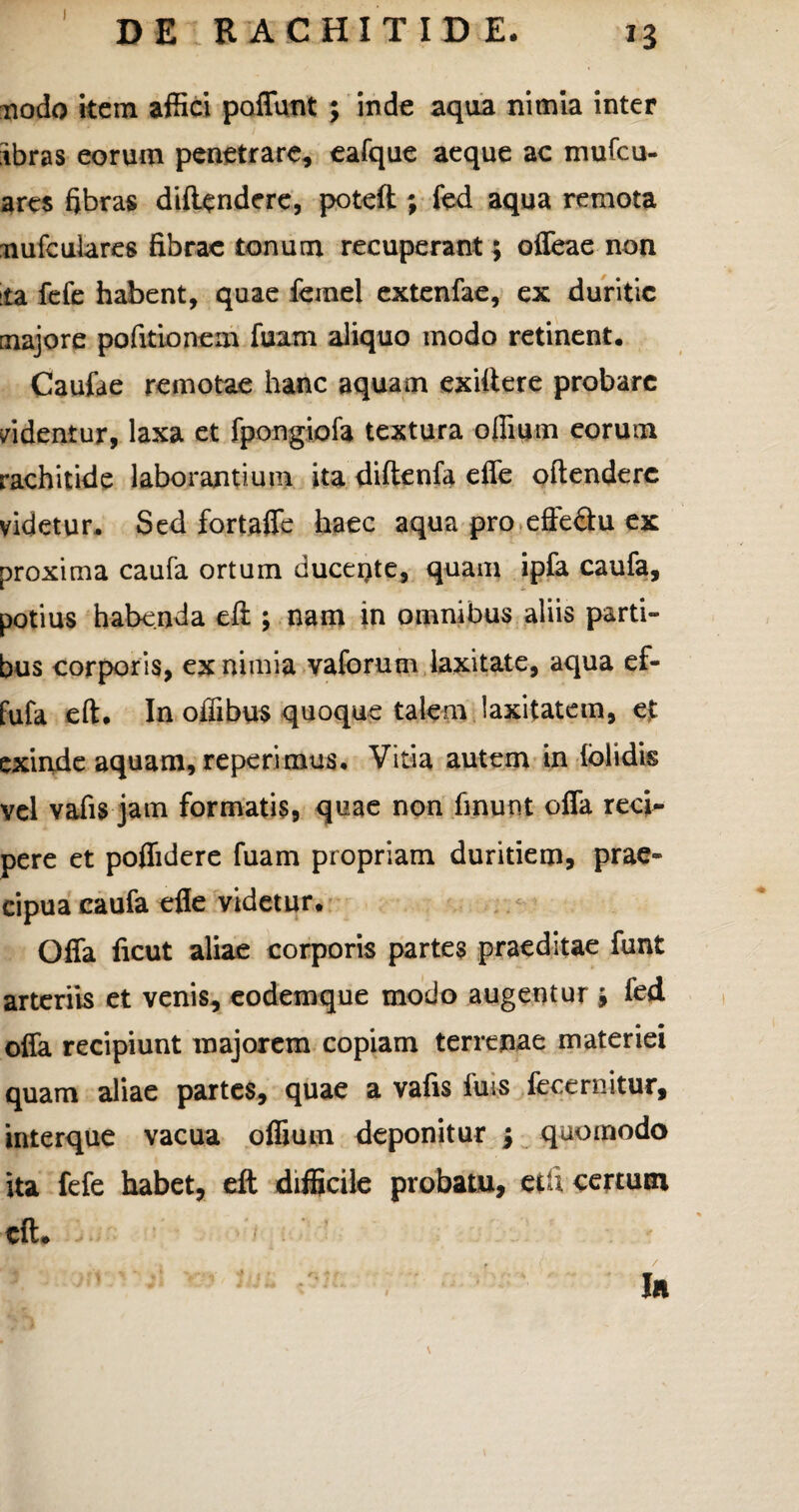 I DE RACHITIDE. nodo item affici poflunt ; inde aqua nimia inter ibras eorum penetrare, eafque aeque ac mufcu- ares fibras diftendere, poteft ; fed aqua remota nufcufares fibrae tonum recuperant; offeae non ta fefe habent, quae ferael extenfae, ex duritie majore pofitionem fuam aliquo modo retinent. Caufa e remotae hanc aquam exittere probare videntur, laxa et fpongiofa textura offiutn eorum rachitide laborantium ita diftenfa effe offendere videtur. Sed fortaffe haec aqua pro effeflu ex proxima caufa ortum ducente, quam ipfa caufa, potius habenda eft ; nam in omnibus aliis parti¬ bus corporis, ex nimia vaforum laxitate, aqua ef- fufa eft. In offibus quoque talem laxitatem, ejt exinde aquam, reperimus. Vitia autem in {olidis vel vafis jam formatis, quae non finunt offa recn- pere et poflidere fuam propriam duritiem, prae¬ cipua caufa efle videtur. Offa ficut aliae corporis partes praeditae funt arteriis et venis, eodemque modo augentur r9 fed offa recipiunt majorem copiam terrenae materiei quam aliae partes, quae a vafis luis fece ruitur, interque vacua offium deponitur \ quomodo ita fefe habet, eft difficile probatu, etU certum eft* In