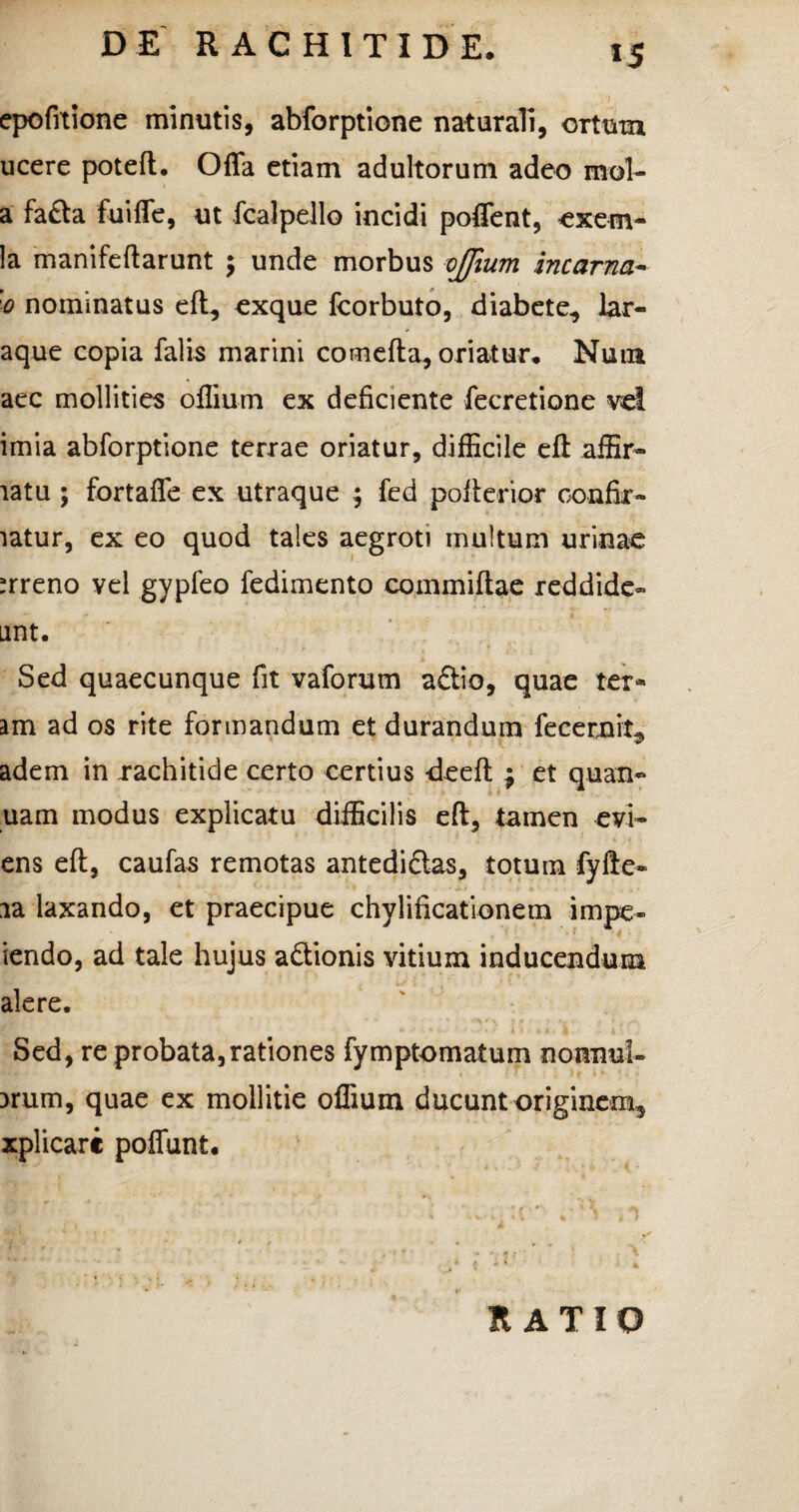 *5 1 epofrtione minutis, abforptione naturali, ortum ucere poteft. Offa etiam adultorum adeo mol- a fa£ta fuiffe, ut fcalpello incidi poffent, exem- la manifeftarunt ; unde morbus ojfium incarna- '0 nominatus eft, exque fcorbuto, diabete, lar- aque copia falis marini comefta, oriatur, Nuia aec mollities oflium ex deficiente fecretione vel imia abforptione terrae oriatur, difficile eft affir- latu ; fortaffe ex utraque ; fed pofterior oonfir- latur, ex eo quod tales aegroti multum urinae ;rreno vel gypfeo fedimento commiftae reddide» unt. Sed quaecunque fit vaforum a£tio, quae tern¬ am ad os rite formandum et durandum fecernit^ adem in rachitide certo certius -deeft ; et quan~ uam modus explicatu difficilis eft, tamen evi~ ens eft, caufas remotas antedidlas, totum fyfte» ia laxando, et praecipue chylificationem impe- iendo, ad tale hujus a&ionis vitium inducendum alere. Sed, re probata,rationes fymptomatum nonnul- arum, quae ex mollitie oflium ducunt originem, xplicarc poffunt. RATIO